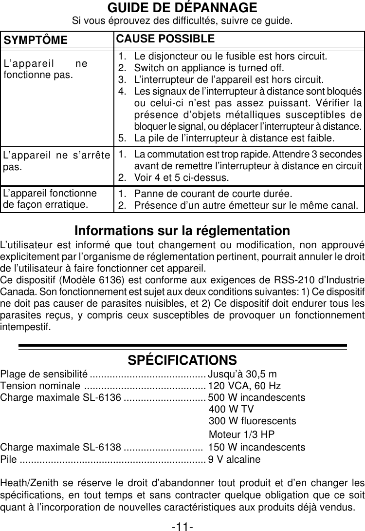 -11-GUIDE DE DÉPANNAGESYMPTÔMEL’appareil nefonctionne pas.CAUSE POSSIBLE1. Le disjoncteur ou le fusible est hors circuit.2. Switch on appliance is turned off.3. L’interrupteur de l’appareil est hors circuit.4. Les signaux de l’interrupteur à distance sont bloquésou celui-ci n’est pas assez puissant. Vérifier laprésence d’objets métalliques susceptibles debloquer le signal, ou déplacer l’interrupteur à distance.5. La pile de l’interrupteur à distance est faible.1. La commutation est trop rapide. Attendre 3 secondesavant de remettre l’interrupteur à distance en circuit2. Voir 4 et 5 ci-dessus.1. Panne de courant de courte durée.2. Présence d’un autre émetteur sur le même canal.L’appareil ne s’arrêtepas.L’appareil fonctionnede façon erratique.Si vous éprouvez des difficultés, suivre ce guide.SPÉCIFICATIONSPlage de sensibilité ......................................... Jusqu’à 30,5 mTension nominale ........................................... 120 VCA, 60 HzCharge maximale SL-6136 ............................. 500 W incandescents  400 W TV  300 W fluorescents  Moteur 1/3 HPCharge maximale SL-6138 ............................ 150 W incandescentsPile .................................................................. 9 V alcalineHeath/Zenith se réserve le droit d’abandonner tout produit et d’en changer lesspécifications, en tout temps et sans contracter quelque obligation que ce soitquant à l’incorporation de nouvelles caractéristiques aux produits déjà vendus.Informations sur la réglementationL’utilisateur est informé que tout changement ou modification, non approuvéexplicitement par l’organisme de réglementation pertinent, pourrait annuler le droitde l’utilisateur à faire fonctionner cet appareil.Ce dispositif (Modèle 6136) est conforme aux exigences de RSS-210 d’IndustrieCanada. Son fonctionnement est sujet aux deux conditions suivantes: 1) Ce dispositifne doit pas causer de parasites nuisibles, et 2) Ce dispositif doit endurer tous lesparasites reçus, y compris ceux susceptibles de provoquer un fonctionnementintempestif.