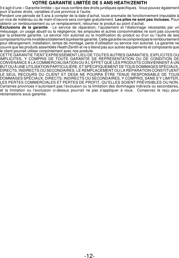 -12-VOTRE GARANTIE LIMITÉE DE 5 ANS HEATH/ZENITHIl s’agit d’une « Garantie limitée » qui vous confère des droits juridiques spécifiques.  Vous pouvez égalementjouir d’autres droits, variables d’une province à l’autre.Pendant une période de 5 ans à compter de la date d’achat, toute anomalie de fonctionnement imputable àun vice de matériau ou de main-d’oeuvre sera corrigée gratuitement. Les piles ne sont pas incluses. Pourobtenir un remboursement ou un remplacement, retournez le produit au point d’achat.Exclusions de la garantie - Le service de réparation, l’ajustement et l’étalonnage nécessités par unmésusage, un usage abusif ou la négligence, les ampoules et autres consommables ne sont pas couvertspar la présente garantie. Le service non autorisé ou la modification du produit ou d’un ou l’autre de sescomposants fournis invalidera totalement la présente garantie. Cette garantie ne comprend pas le remboursementpour dérangement, installation, temps de montage, perte d’utilisation ou service non autorisé. La garantie necouvre que les produits assemblés Heath/Zenith et ne s’étend pas aux autres équipements et composants quele client pourrait utiliser conjointement avec nos produits.CETTE GARANTIE TIENT EXPRESSÉMENT LIEU DE TOUTES AUTRES GARANTIES, EXPLICITES OUIMPLICITES, Y COMPRIS DE TOUTE GARANTIE DE REPRÉSENTATION OU DE CONDITION DECONVENANCE À LA COMMERCIALISATION OU À L’EFFET QUE LES PRODUITS CONVIENNENT À UNBUT OU À UNE UTILISATION PARTICULIÈRE, ET SPÉCIFIQUEMENT DE TOUS DOMMAGES SPÉCIAUX,DIRECTS, INDIRECTS OU SECONDAIRES. LE REMPLACEMENT OU LA RÉPARATION CONSTITUENTLE SEUL RECOURS DU CLIENT ET DESA NE POURRA ÊTRE TENUE RESPONSABLE DE TOUSDOMMAGES SPÉCIAUX, DIRECTS, INDIRECTS OU SECONDAIRES, Y COMPRIS, SANS S’Y LIMITER,LES PERTES COMMERCIALES ET PERTES DE PROFIT, QU’ELLES SOIENT PRÉVISIBLES OU NON.Certaines provinces n’autorisent pas l’exclusion ou la limitation des dommages indirects ou secondaires,et la limitation ou l’exclusion ci-dessus pourrait ne pas s’appliquer à vous.  Conservez le reçu pourréclamations sous garantie.