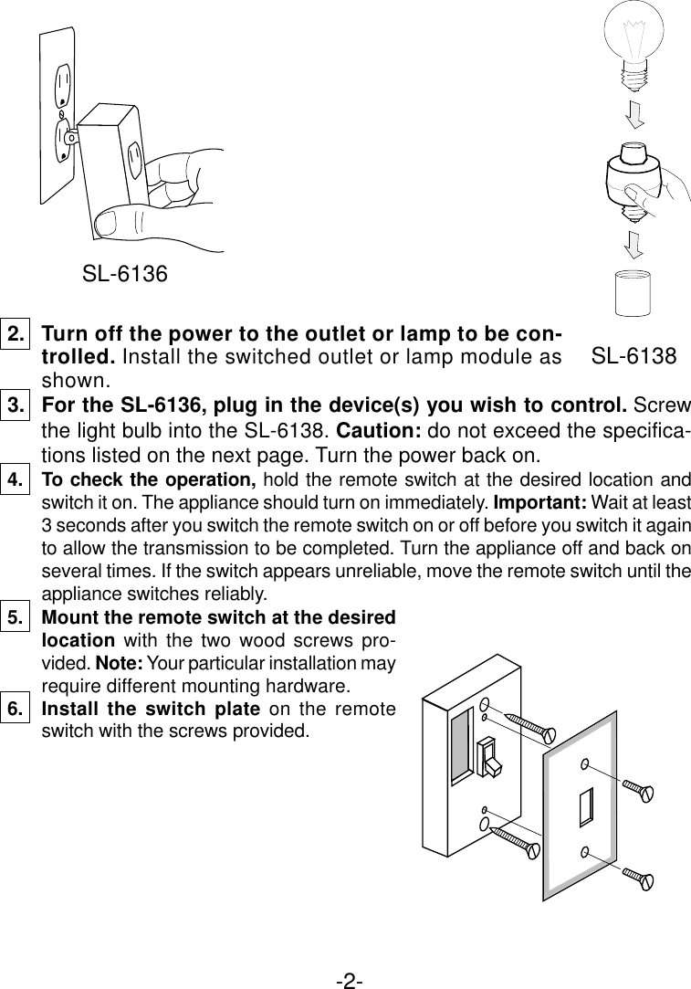 -2-2. Turn off the power to the outlet or lamp to be con-trolled. Install the switched outlet or lamp module asshown.3. For the SL-6136, plug in the device(s) you wish to control. Screwthe light bulb into the SL-6138. Caution: do not exceed the specifica-tions listed on the next page. Turn the power back on.4. To check the operation, hold the remote switch at the desired location andswitch it on. The appliance should turn on immediately. Important: Wait at least3 seconds after you switch the remote switch on or off before you switch it againto allow the transmission to be completed. Turn the appliance off and back onseveral times. If the switch appears unreliable, move the remote switch until theappliance switches reliably.5. Mount the remote switch at the desiredlocation with the two wood screws pro-vided. Note: Your particular installation mayrequire different mounting hardware.6. Install the switch plate on the remoteswitch with the screws provided.SL-6136SL-6138