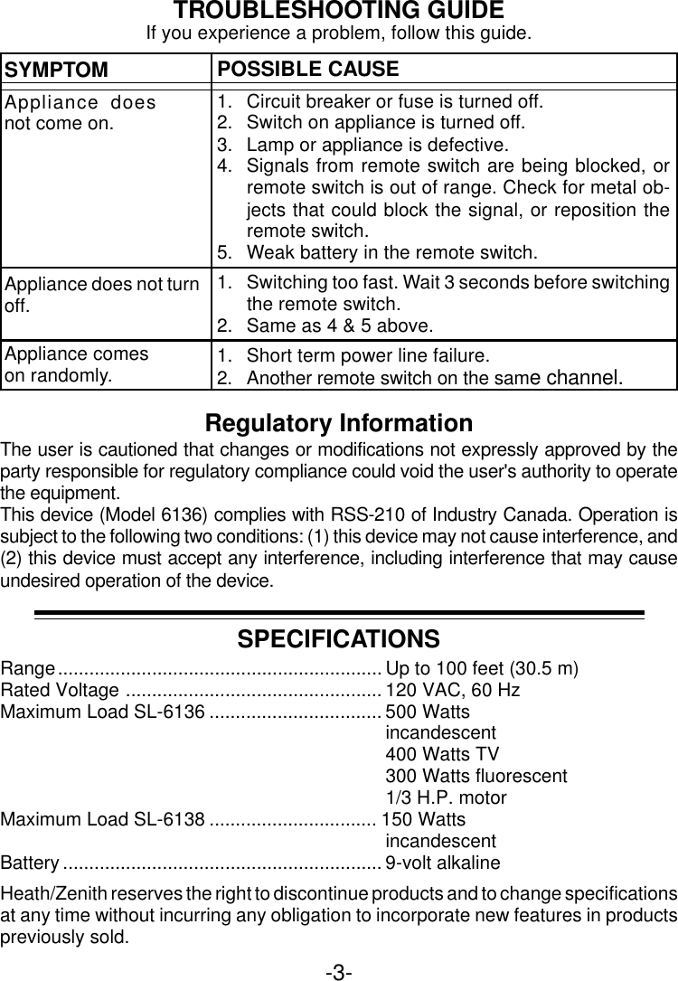 -3-TROUBLESHOOTING GUIDESYMPTOMAppliance doesnot come on.POSSIBLE CAUSE1. Circuit breaker or fuse is turned off.2. Switch on appliance is turned off.3. Lamp or appliance is defective.4. Signals from remote switch are being blocked, orremote switch is out of range. Check for metal ob-jects that could block the signal, or reposition theremote switch.5. Weak battery in the remote switch.1. Switching too fast. Wait 3 seconds before switchingthe remote switch.2. Same as 4 &amp; 5 above.1. Short term power line failure.2. Another remote switch on the same channel.Appliance does not turnoff.Appliance comeson randomly.If you experience a problem, follow this guide.SPECIFICATIONSRange.............................................................. Up to 100 feet (30.5 m)Rated Voltage ................................................. 120 VAC, 60 HzMaximum Load SL-6136 ................................. 500 Wattsincandescent400 Watts TV300 Watts fluorescent1/3 H.P. motorMaximum Load SL-6138 ................................ 150 WattsincandescentBattery ............................................................. 9-volt alkalineHeath/Zenith reserves the right to discontinue products and to change specificationsat any time without incurring any obligation to incorporate new features in productspreviously sold.Regulatory InformationThe user is cautioned that changes or modifications not expressly approved by theparty responsible for regulatory compliance could void the user&apos;s authority to operatethe equipment.This device (Model 6136) complies with RSS-210 of Industry Canada. Operation issubject to the following two conditions: (1) this device may not cause interference, and(2) this device must accept any interference, including interference that may causeundesired operation of the device.