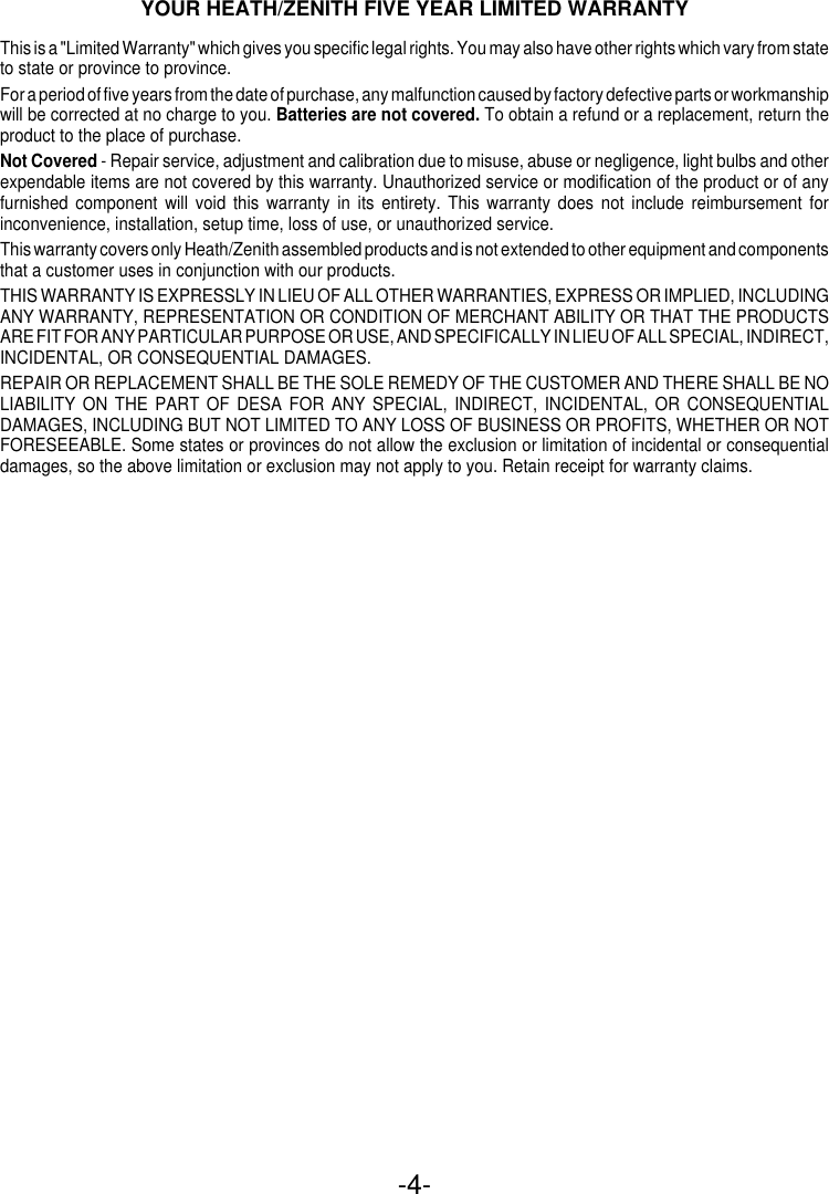 -4-YOUR HEATH/ZENITH FIVE YEAR LIMITED WARRANTYThis is a &quot;Limited Warranty&quot; which gives you specific legal rights. You may also have other rights which vary from stateto state or province to province.For a period of five years from the date of purchase, any malfunction caused by factory defective parts or workmanshipwill be corrected at no charge to you. Batteries are not covered. To obtain a refund or a replacement, return theproduct to the place of purchase.Not Covered - Repair service, adjustment and calibration due to misuse, abuse or negligence, light bulbs and otherexpendable items are not covered by this warranty. Unauthorized service or modification of the product or of anyfurnished component will void this warranty in its entirety. This warranty does not include reimbursement forinconvenience, installation, setup time, loss of use, or unauthorized service.This warranty covers only Heath/Zenith assembled products and is not extended to other equipment and componentsthat a customer uses in conjunction with our products.THIS WARRANTY IS EXPRESSLY IN LIEU OF ALL OTHER WARRANTIES, EXPRESS OR IMPLIED, INCLUDINGANY WARRANTY, REPRESENTATION OR CONDITION OF MERCHANT ABILITY OR THAT THE PRODUCTSARE FIT FOR ANY PARTICULAR PURPOSE OR USE, AND SPECIFICALLY IN LIEU OF ALL SPECIAL, INDIRECT,INCIDENTAL, OR CONSEQUENTIAL DAMAGES.REPAIR OR REPLACEMENT SHALL BE THE SOLE REMEDY OF THE CUSTOMER AND THERE SHALL BE NOLIABILITY ON THE PART OF DESA FOR ANY SPECIAL, INDIRECT, INCIDENTAL, OR CONSEQUENTIALDAMAGES, INCLUDING BUT NOT LIMITED TO ANY LOSS OF BUSINESS OR PROFITS, WHETHER OR NOTFORESEEABLE. Some states or provinces do not allow the exclusion or limitation of incidental or consequentialdamages, so the above limitation or exclusion may not apply to you. Retain receipt for warranty claims.