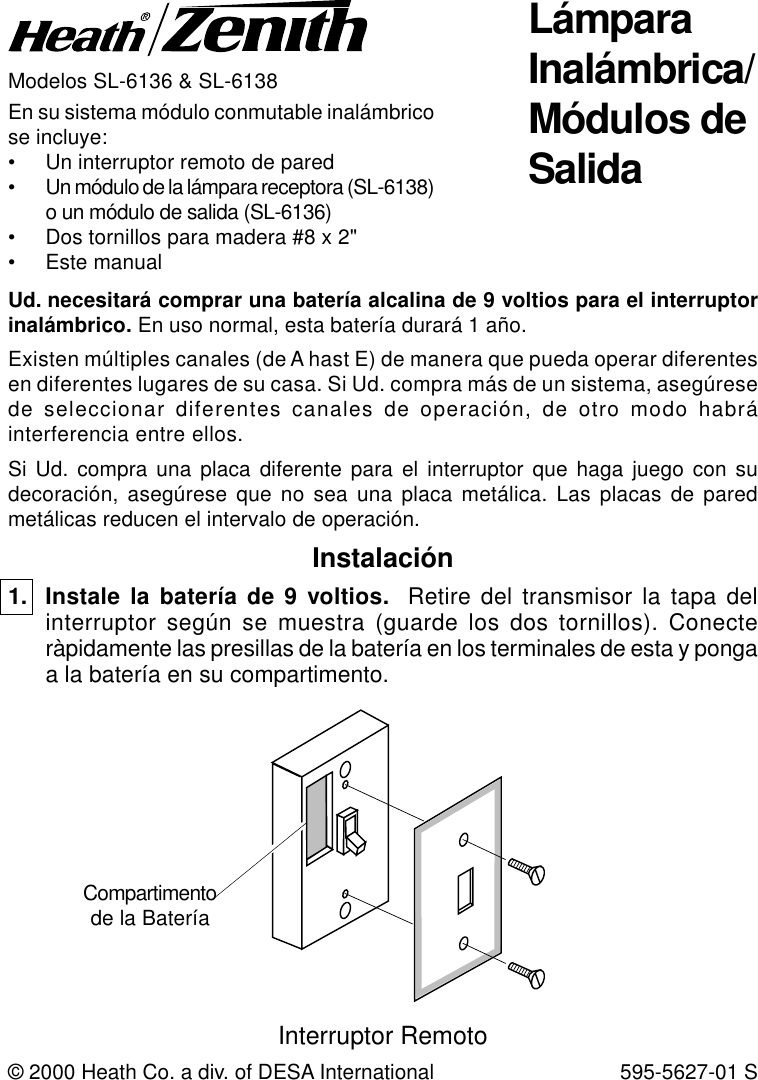 Modelos SL-6136 &amp; SL-6138En su sistema módulo conmutable inalámbricose incluye:• Un interruptor remoto de pared• Un módulo de la lámpara receptora (SL-6138)o un módulo de salida (SL-6136)• Dos tornillos para madera #8 x 2&quot;• Este manualUd. necesitará comprar una batería alcalina de 9 voltios para el interruptorinalámbrico. En uso normal, esta batería durará 1 año.Existen múltiples canales (de A hast E) de manera que pueda operar diferentesen diferentes lugares de su casa. Si Ud. compra más de un sistema, asegúresede seleccionar diferentes canales de operación, de otro modo habráinterferencia entre ellos.Si Ud. compra una placa diferente para el interruptor que haga juego con sudecoración, asegúrese que no sea una placa metálica. Las placas de paredmetálicas reducen el intervalo de operación.© 2000 Heath Co. a div. of DESA International 595-5627-01 SInstalación1. Instale la batería de 9 voltios.  Retire del transmisor la tapa delinterruptor según se muestra (guarde los dos tornillos). Conecteràpidamente las presillas de la batería en los terminales de esta y pongaa la batería en su compartimento.Compartimentode la BateríaInterruptor RemotoLámparaInalámbrica/Módulos deSalida