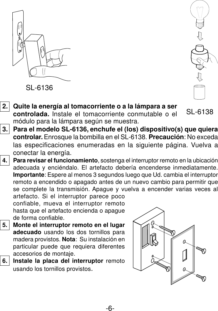 -6-2. Quite la energía al tomacorriente o a la lámpara a sercontrolada. Instale el tomacorriente conmutable o elmódulo para la lámpara según se muestra.3. Para el modelo SL-6136, enchufe el (los) dispositivo(s) que quieracontrolar. Enrosque la bombilla en el SL-6138. Precaución: No excedalas especificaciones enumeradas en la siguiente página. Vuelva aconectar la energía.4. Para revisar el funcionamiento, sostenga el interruptor remoto en la ubicaciónadecuada y enciéndalo. El artefacto debería encenderse inmediatamente.Importante: Espere al menos 3 segundos luego que Ud. cambia el interruptorremoto a encendido o apagado antes de un nuevo cambio para permitir quese complete la transmisión. Apague y vuelva a encender varias veces alartefacto. Si el interruptor parece pococonfiable, mueva el interruptor remotohasta que el artefacto encienda o apaguede forma confiable.5. Monte el interruptor remoto en el lugaradecuado usando los dos tornillos paramadera provistos. Nota:  Su instalación enparticular puede que requiera diferentesaccesorios de montaje.6. Instale la placa del interruptor remotousando los tornillos provistos.SL-6136SL-6138