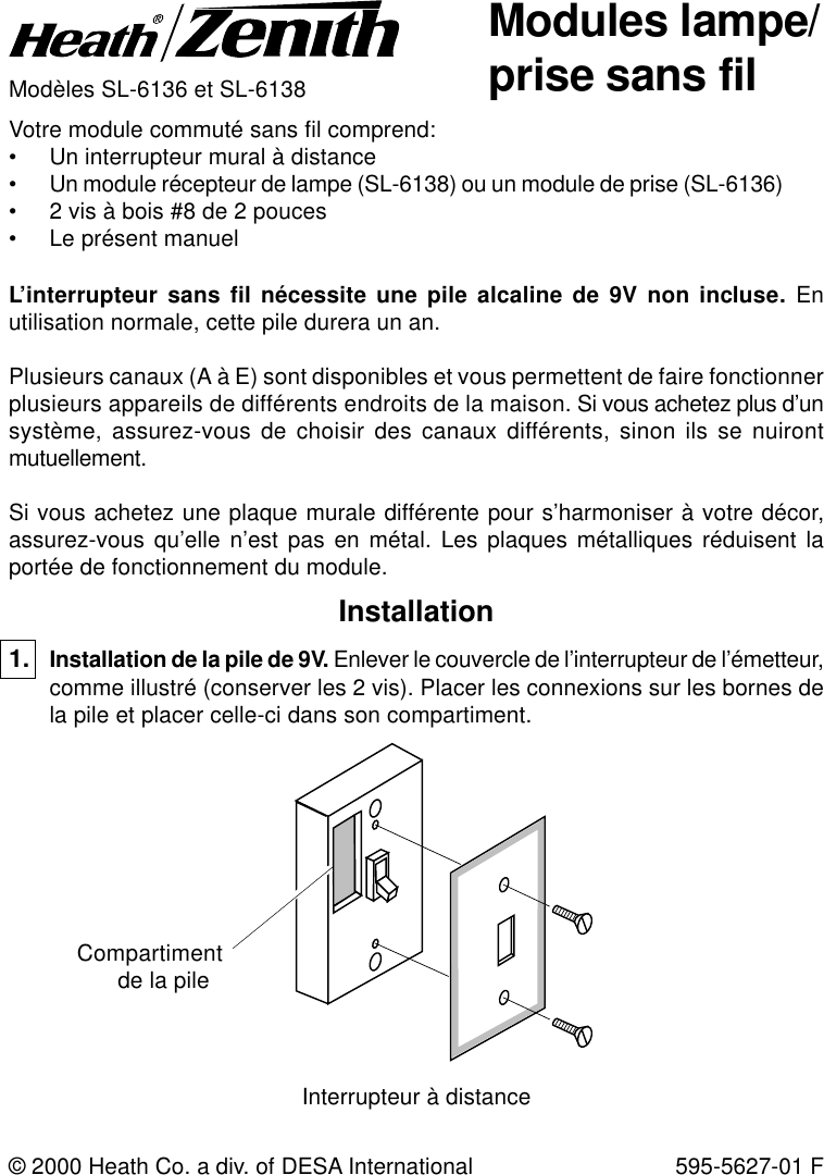 Modules lampe/prise sans filModèles SL-6136 et SL-6138Votre module commuté sans fil comprend:• Un interrupteur mural à distance• Un module récepteur de lampe (SL-6138) ou un module de prise (SL-6136)• 2 vis à bois #8 de 2 pouces• Le présent manuelL’interrupteur sans fil nécessite une pile alcaline de 9V non incluse. Enutilisation normale, cette pile durera un an.Plusieurs canaux (A à E) sont disponibles et vous permettent de faire fonctionnerplusieurs appareils de différents endroits de la maison. Si vous achetez plus d’unsystème, assurez-vous de choisir des canaux différents, sinon ils se nuirontmutuellement.Si vous achetez une plaque murale différente pour s’harmoniser à votre décor,assurez-vous qu’elle n’est pas en métal. Les plaques métalliques réduisent laportée de fonctionnement du module.© 2000 Heath Co. a div. of DESA International 595-5627-01 FInstallation1. Installation de la pile de 9V. Enlever le couvercle de l’interrupteur de l’émetteur,comme illustré (conserver les 2 vis). Placer les connexions sur les bornes dela pile et placer celle-ci dans son compartiment.Compartimentde la pileInterrupteur à distance