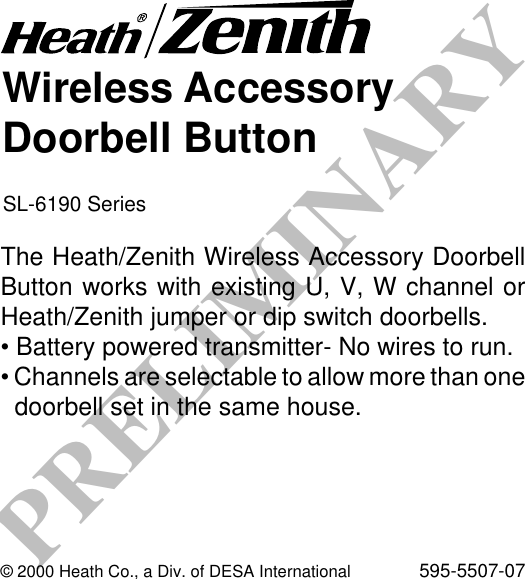 PRELIMINARYWireless AccessoryDoorbell ButtonSL-6190 SeriesThe Heath/Zenith Wireless Accessory DoorbellButton works with existing U, V, W channel orHeath/Zenith jumper or dip switch doorbells.• Battery powered transmitter- No wires to run.• Channels are selectable to allow more than onedoorbell set in the same house.© 2000 Heath Co., a Div. of DESA International 595-5507-07