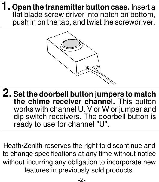 -2-2. Set the doorbell button jumpers to matchthe chime receiver channel. This buttonworks with channel U, V or W or jumper anddip switch receivers. The doorbell button isready to use for channel &quot;U&quot;.1. Open the transmitter button case. Insert aflat blade screw driver into notch on bottom,push in on the tab, and twist the screwdriver.Heath/Zenith reserves the right to discontinue andto change specifications at any time without noticewithout incurring any obligation to incorporate newfeatures in previously sold products.