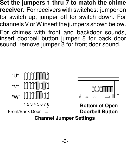 -3-Set the jumpers 1 thru 7 to match the chimereceiver.  For receivers with switches:  jumper onfor switch up, jumper off for switch down. Forchannels V or W insert the jumpers shown below.For chimes with front and backdoor sounds,insert doorbell button jumper 8 for back doorsound, remove jumper 8 for front door sound.Bottom of OpenDoorbell Button&quot;U&quot;&quot;V&quot;&quot;W&quot;1 2 3 4 5 6 7 8Channel Jumper SettingsFront/Back Door