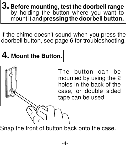 -4-4. Mount the Button.Snap the front of button back onto the case.The button can bemounted by using the 2holes in the back of thecase, or double sidedtape can be used.If the chime doesn&apos;t sound when you press thedoorbell button, see page 6 for troubleshooting.3. Before mounting, test the doorbell rangeby holding the button where you want tomount it and pressing the doorbell button.