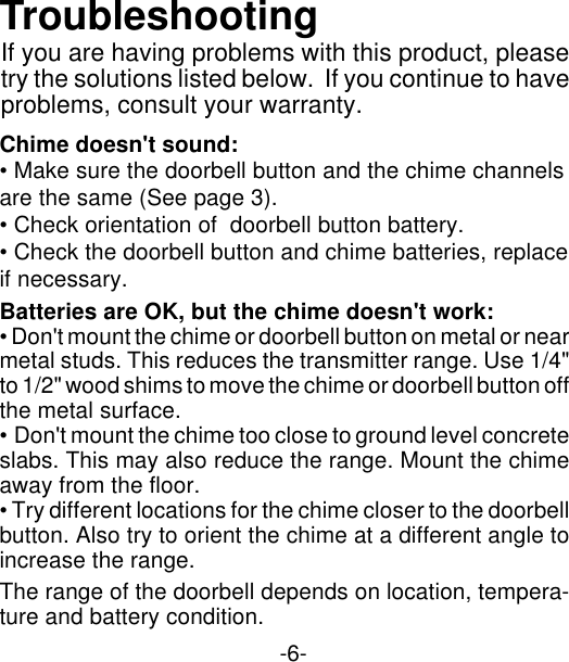 -6-Chime doesn&apos;t sound:• Make sure the doorbell button and the chime channelsare the same (See page 3).• Check orientation of  doorbell button battery.• Check the doorbell button and chime batteries, replaceif necessary.Batteries are OK, but the chime doesn&apos;t work:• Don&apos;t mount the chime or doorbell button on metal or nearmetal studs. This reduces the transmitter range. Use 1/4&quot;to 1/2&quot; wood shims to move the chime or doorbell button offthe metal surface.• Don&apos;t mount the chime too close to ground level concreteslabs. This may also reduce the range. Mount the chimeaway from the floor.• Try different locations for the chime closer to the doorbellbutton. Also try to orient the chime at a different angle toincrease the range.The range of the doorbell depends on location, tempera-ture and battery condition.If you are having problems with this product, pleasetry the solutions listed below.  If you continue to haveproblems, consult your warranty.Troubleshooting