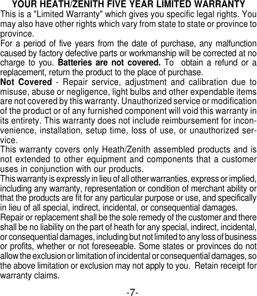 -7-YOUR HEATH/ZENITH FIVE YEAR LIMITED WARRANTYThis is a &quot;Limited Warranty&quot; which gives you specific legal rights. Youmay also have other rights which vary from state to state or province toprovince.For a period of five years from the date of purchase, any malfunctioncaused by factory defective parts or workmanship will be corrected at nocharge to you. Batteries are not covered. To  obtain a refund or areplacement, return the product to the place of purchase.Not Covered - Repair service, adjustment and calibration due tomisuse, abuse or negligence, light bulbs and other expendable itemsare not covered by this warranty. Unauthorized service or modificationof the product or of any furnished component will void this warranty inits entirety. This warranty does not include reimbursement for incon-venience, installation, setup time, loss of use, or unauthorized ser-vice.This warranty covers only Heath/Zenith assembled products and isnot extended to other equipment and components that a customeruses in conjunction with our products.This warranty is expressly in lieu of all other warranties, express or implied,including any warranty, representation or condition of merchant ability orthat the products are fit for any particular purpose or use, and specificallyin lieu of all special, indirect, incidental, or consequential damages.Repair or replacement shall be the sole remedy of the customer and thereshall be no liability on the part of heath for any special, indirect, incidental,or consequential damages, including but not limited to any loss of businessor profits, whether or not foreseeable. Some states or provinces do notallow the exclusion or limitation of incidental or consequential damages, sothe above limitation or exclusion may not apply to you.  Retain receipt forwarranty claims.