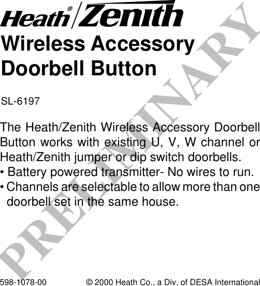 PRELIMINARYWireless AccessoryDoorbell ButtonSL-6197The Heath/Zenith Wireless Accessory DoorbellButton works with existing U, V, W channel orHeath/Zenith jumper or dip switch doorbells.• Battery powered transmitter- No wires to run.• Channels are selectable to allow more than onedoorbell set in the same house.598-1078-00 © 2000 Heath Co., a Div. of DESA International