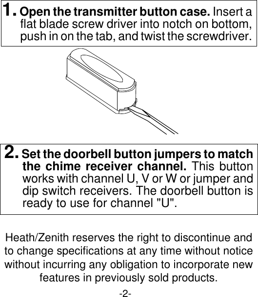 -2-2. Set the doorbell button jumpers to matchthe chime receiver channel. This buttonworks with channel U, V or W or jumper anddip switch receivers. The doorbell button isready to use for channel &quot;U&quot;.1. Open the transmitter button case. Insert aflat blade screw driver into notch on bottom,push in on the tab, and twist the screwdriver.Heath/Zenith reserves the right to discontinue andto change specifications at any time without noticewithout incurring any obligation to incorporate newfeatures in previously sold products.