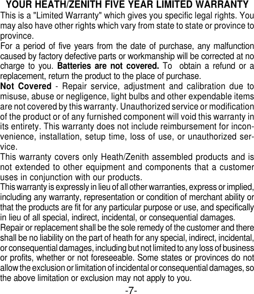 -7-YOUR HEATH/ZENITH FIVE YEAR LIMITED WARRANTYThis is a &quot;Limited Warranty&quot; which gives you specific legal rights. Youmay also have other rights which vary from state to state or province toprovince.For a period of five years from the date of purchase, any malfunctioncaused by factory defective parts or workmanship will be corrected at nocharge to you. Batteries are not covered. To  obtain a refund or areplacement, return the product to the place of purchase.Not Covered - Repair service, adjustment and calibration due tomisuse, abuse or negligence, light bulbs and other expendable itemsare not covered by this warranty. Unauthorized service or modificationof the product or of any furnished component will void this warranty inits entirety. This warranty does not include reimbursement for incon-venience, installation, setup time, loss of use, or unauthorized ser-vice.This warranty covers only Heath/Zenith assembled products and isnot extended to other equipment and components that a customeruses in conjunction with our products.This warranty is expressly in lieu of all other warranties, express or implied,including any warranty, representation or condition of merchant ability orthat the products are fit for any particular purpose or use, and specificallyin lieu of all special, indirect, incidental, or consequential damages.Repair or replacement shall be the sole remedy of the customer and thereshall be no liability on the part of heath for any special, indirect, incidental,or consequential damages, including but not limited to any loss of businessor profits, whether or not foreseeable. Some states or provinces do notallow the exclusion or limitation of incidental or consequential damages, sothe above limitation or exclusion may not apply to you.