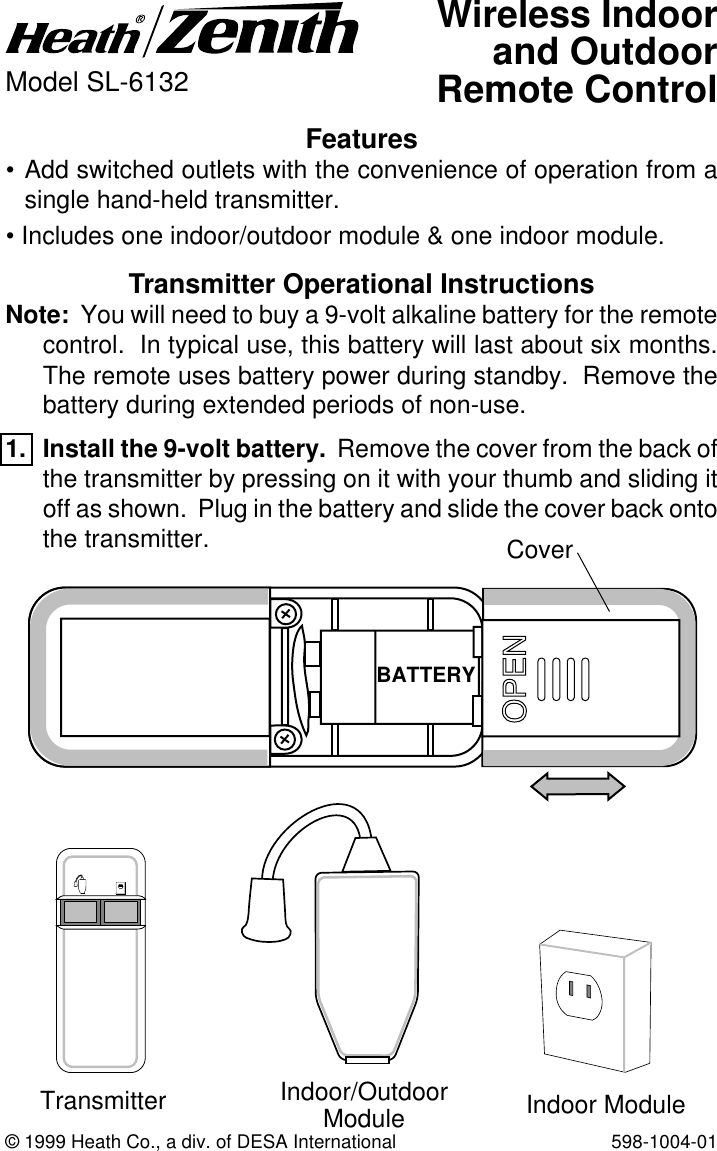 © 1999 Heath Co., a div. of DESA International 598-1004-01Features• Add switched outlets with the convenience of operation from asingle hand-held transmitter.• Includes one indoor/outdoor module &amp; one indoor module.Wireless Indoorand OutdoorRemote ControlModel SL-6132Transmitter Operational InstructionsNote:  You will need to buy a 9-volt alkaline battery for the remotecontrol.  In typical use, this battery will last about six months.The remote uses battery power during standby.  Remove thebattery during extended periods of non-use.1. Install the 9-volt battery.  Remove the cover from the back ofthe transmitter by pressing on it with your thumb and sliding itoff as shown.  Plug in the battery and slide the cover back ontothe transmitter.BATTERYCoverTransmitter Indoor/OutdoorModule Indoor Module