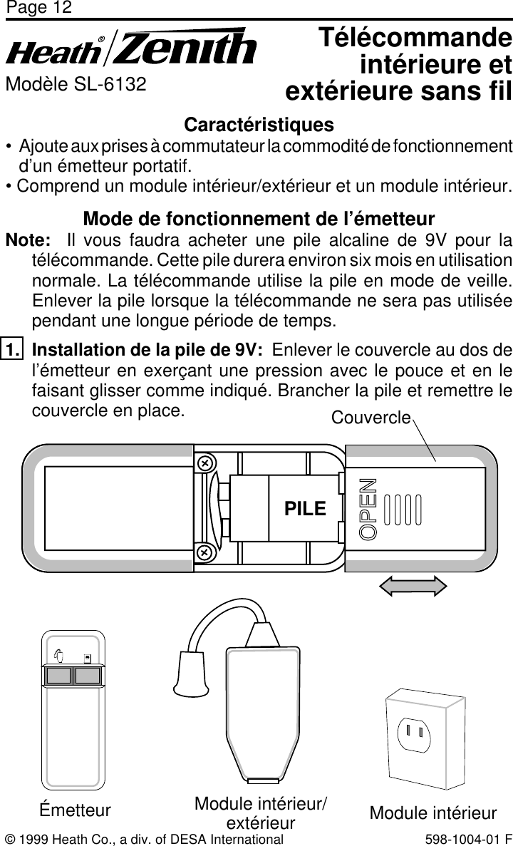 Page 12© 1999 Heath Co., a div. of DESA International 598-1004-01 FCaractéristiques• Ajoute aux prises à commutateur la commodité de fonctionnementd’un émetteur portatif.• Comprend un module intérieur/extérieur et un module intérieur.Télécommandeintérieure etextérieure sans filModèle SL-6132Mode de fonctionnement de l’émetteurNote:  Il vous faudra acheter une pile alcaline de 9V pour latélécommande. Cette pile durera environ six mois en utilisationnormale. La télécommande utilise la pile en mode de veille.Enlever la pile lorsque la télécommande ne sera pas utiliséependant une longue période de temps.1. Installation de la pile de 9V:  Enlever le couvercle au dos del’émetteur en exerçant une pression avec le pouce et en lefaisant glisser comme indiqué. Brancher la pile et remettre lecouvercle en place.BATTERYCouvercleÉmetteur Module intérieur/extérieur Module intérieurPILE