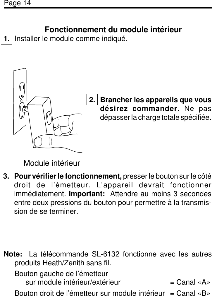 Page 14Fonctionnement du module intérieur1. Installer le module comme indiqué.Module intérieur2. Brancher les appareils que vousdésirez commander. Ne pasdépasser la charge totale spécifiée.3. Pour vérifier le fonctionnement, presser le bouton sur le côtédroit de l’émetteur. L’appareil devrait fonctionnerimmédiatement. Important:  Attendre au moins 3 secondesentre deux pressions du bouton pour permettre à la transmis-sion de se terminer.Note:  La télécommande SL-6132 fonctionne avec les autresproduits Heath/Zenith sans fil.Bouton gauche de l’émetteursur module intérieur/extérieur = Canal «A»Bouton droit de l’émetteur sur module intérieur = Canal «B»