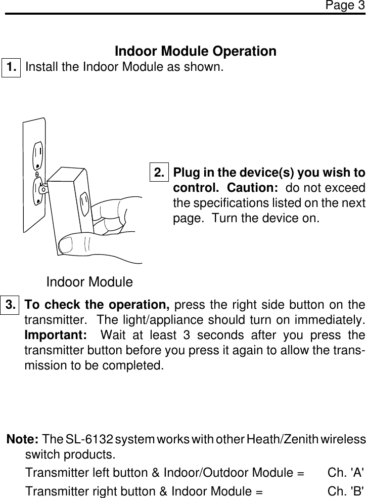 Page 3Indoor Module Operation1. Install the Indoor Module as shown.Indoor Module2. Plug in the device(s) you wish tocontrol.  Caution:  do not exceedthe specifications listed on the nextpage.  Turn the device on.3. To check the operation, press the right side button on thetransmitter.  The light/appliance should turn on immediately.Important:  Wait at least 3 seconds after you press thetransmitter button before you press it again to allow the trans-mission to be completed.Note:  The SL-6132 system works with other Heath/Zenith wirelessswitch products.Transmitter left button &amp; Indoor/Outdoor Module = Ch. &apos;A&apos;Transmitter right button &amp; Indoor Module = Ch. &apos;B&apos;