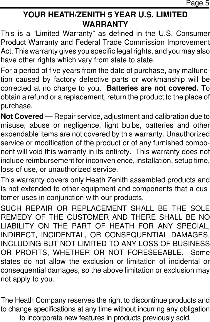 Page 5YOUR HEATH/ZENITH 5 YEAR U.S. LIMITEDWARRANTYThis is a “Limited Warranty” as defined in the U.S. ConsumerProduct Warranty and Federal Trade Commission ImprovementAct. This warranty gives you specific legal rights, and you may alsohave other rights which vary from state to state.For a period of five years from the date of purchase, any malfunc-tion caused by factory defective parts or workmanship will becorrected at no charge to you.  Batteries are not covered. Toobtain a refund or a replacement, return the product to the place ofpurchase.Not Covered — Repair service, adjustment and calibration due tomisuse, abuse or negligence, light bulbs, batteries and otherexpendable items are not covered by this warranty. Unauthorizedservice or modification of the product or of any furnished compo-nent will void this warranty in its entirety.  This warranty does notinclude reimbursement for inconvenience, installation, setup time,loss of use, or unauthorized service.This warranty covers only Heath Zenith assembled products andis not extended to other equipment and components that a cus-tomer uses in conjunction with our products.SUCH REPAIR OR REPLACEMENT SHALL BE THE SOLEREMEDY OF THE CUSTOMER AND THERE SHALL BE NOLIABILITY ON THE PART OF HEATH FOR ANY SPECIAL,INDIRECT, INCIDENTAL, OR CONSEQUENTIAL DAMAGES,INCLUDING BUT NOT LIMITED TO ANY LOSS OF BUSINESSOR PROFITS, WHETHER OR NOT FORESEEABLE.  Somestates do not allow the exclusion or limitation of incidental orconsequential damages, so the above limitation or exclusion maynot apply to you.The Heath Company reserves the right to discontinue products andto change specifications at any time without incurring any obligationto incorporate new features in products previously sold.