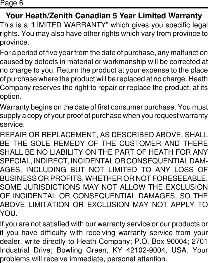 Page 6Your Heath/Zenith Canadian 5 Year Limited WarrantyThis is a “LIMITED WARRANTY” which gives you specific legalrights. You may also have other rights which vary from province toprovince.For a period of five year from the date of purchase, any malfunctioncaused by defects in material or workmanship will be corrected atno charge to you. Return the product at your expense to the placeof purchase where the product will be replaced at no charge. HeathCompany reserves the right to repair or replace the product, at itsoption.Warranty begins on the date of first consumer purchase. You mustsupply a copy of your proof of purchase when you request warrantyservice.REPAIR OR REPLACEMENT, AS DESCRIBED ABOVE, SHALLBE THE SOLE REMEDY OF THE CUSTOMER AND THERESHALL BE NO LIABILITY ON THE PART OF HEATH FOR ANYSPECIAL, INDIRECT, INCIDENTAL OR CONSEQUENTIAL DAM-AGES, INCLUDING BUT NOT LIMITED TO ANY LOSS OFBUSINESS OR PROFITS, WHETHER OR NOT FORESEEABLE.SOME JURISDICTIONS MAY NOT ALLOW THE EXCLUSIONOF INCIDENTAL OR CONSEQUENTIAL DAMAGES, SO THEABOVE LIMITATION OR EXCLUSION MAY NOT APPLY TOYOU.If you are not satisfied with our warranty service or our products orif you have difficulty with receiving warranty service from yourdealer, write directly to Heath Company; P.O. Box 90004; 2701Industrial Drive; Bowling Green, KY 42102-9004, USA. Yourproblems will receive immediate, personal attention.