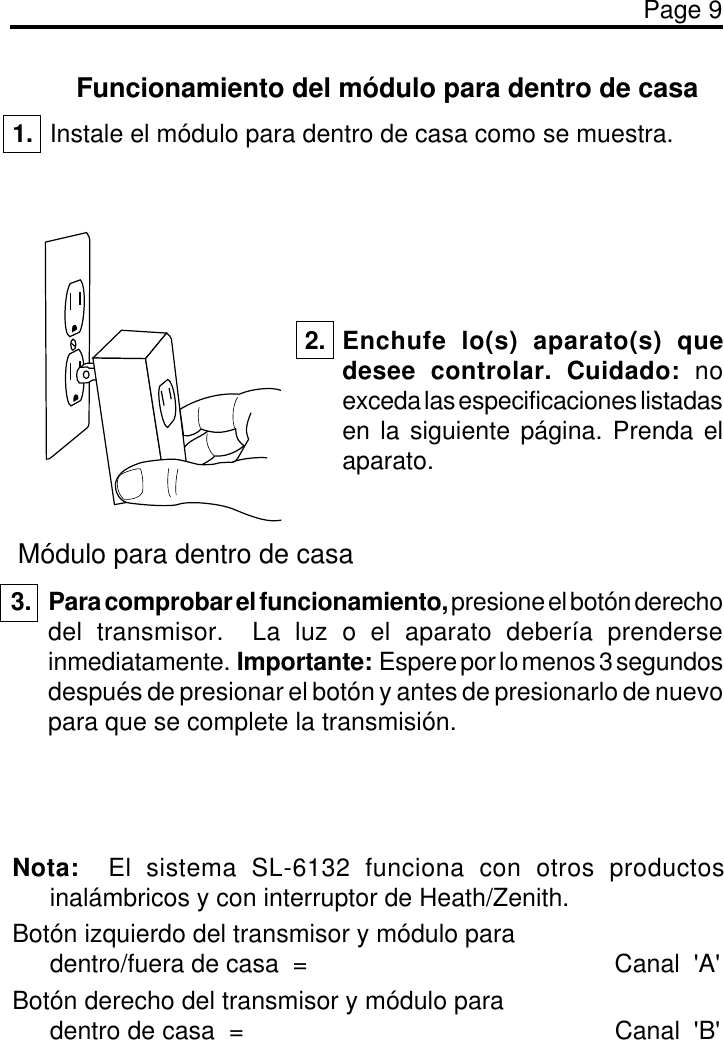 Page 9Funcionamiento del módulo para dentro de casa1. Instale el módulo para dentro de casa como se muestra.Módulo para dentro de casa2. Enchufe lo(s) aparato(s) quedesee controlar. Cuidado: noexceda las especificaciones listadasen la siguiente página. Prenda elaparato.3. Para comprobar el funcionamiento, presione el botón derechodel transmisor.  La luz o el aparato debería prenderseinmediatamente.  Importante:  Espere por lo menos 3 segundosdespués de presionar el botón y antes de presionarlo de nuevopara que se complete la transmisión.Nota:  El sistema SL-6132 funciona con otros productosinalámbricos y con interruptor de Heath/Zenith.Botón izquierdo del transmisor y módulo paradentro/fuera de casa  = Canal  &apos;A&apos;Botón derecho del transmisor y módulo paradentro de casa  = Canal  &apos;B&apos;