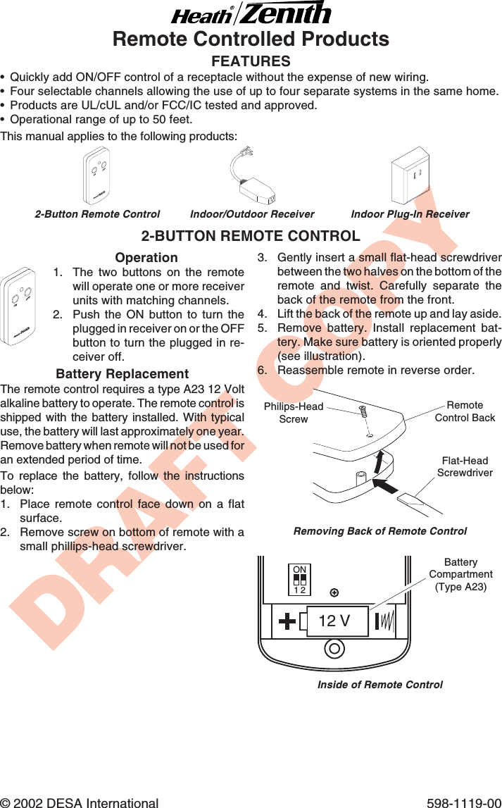 DRAFT COPY© 2002 DESA International 598-1119-00FEATURES•Quickly add ON/OFF control of a receptacle without the expense of new wiring.•Four selectable channels allowing the use of up to four separate systems in the same home.•Products are UL/cUL and/or FCC/IC tested and approved.•Operational range of up to 50 feet.Remote Controlled ProductsOperation1. The two buttons on the remotewill operate one or more receiverunits with matching channels.2. Push the ON button to turn theplugged in receiver on or the OFFbutton to turn the plugged in re-ceiver off.Battery ReplacementThe remote control requires a type A23 12 Voltalkaline battery to operate. The remote control isshipped with the battery installed. With typicaluse, the battery will last approximately one year.Remove battery when remote will not be used foran extended period of time.To replace the battery, follow the instructionsbelow:1. Place remote control face down on a flatsurface.2. Remove screw on bottom of remote with asmall phillips-head screwdriver.2-BUTTON REMOTE CONTROLONOFF3. Gently insert a small flat-head screwdriverbetween the two halves on the bottom of theremote and twist. Carefully separate theback of the remote from the front.4. Lift the back of the remote up and lay aside.5. Remove battery. Install replacement bat-tery. Make sure battery is oriented properly(see illustration).6. Reassemble remote in reverse order.Inside of Remote ControlON12 V1 2BatteryCompartment(Type A23)Removing Back of Remote ControlFlat-HeadScrewdriverPhilips-HeadScrewRemoteControl BackONOFFThis manual applies to the following products:2-Button Remote Control Indoor Plug-In ReceiverIndoor/Outdoor Receiver
