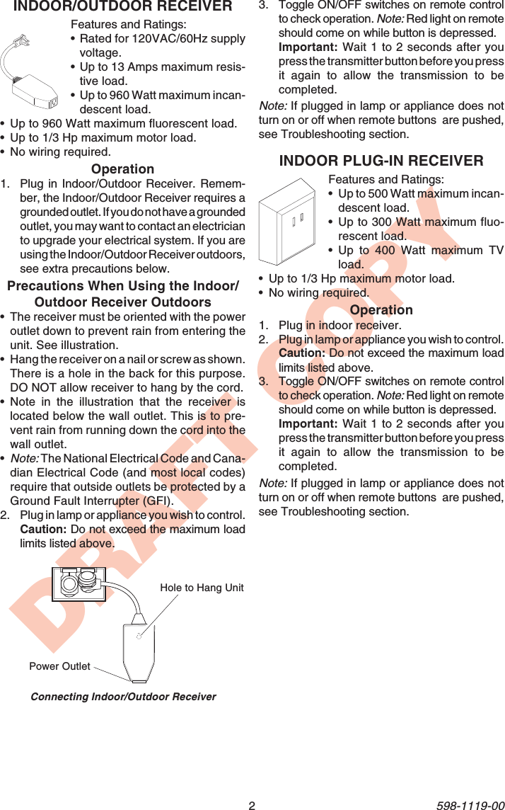 2598-1119-00DRAFT COPYINDOOR PLUG-IN RECEIVERFeatures and Ratings:•Up to 500 Watt maximum incan-descent load.•Up to 300 Watt maximum fluo-rescent load.•Up to 400 Watt maximum TVload.•Up to 1/3 Hp maximum motor load.•No wiring required.Operation1. Plug in indoor receiver.2. Plug in lamp or appliance you wish to control.Caution: Do not exceed the maximum loadlimits listed above.3. Toggle ON/OFF switches on remote controlto check operation. Note: Red light on remoteshould come on while button is depressed.Important: Wait 1 to 2 seconds after youpress the transmitter button before you pressit again to allow the transmission to becompleted.Note: If plugged in lamp or appliance does notturn on or off when remote buttons  are pushed,see Troubleshooting section.INDOOR/OUTDOOR RECEIVERFeatures and Ratings:•Rated for 120VAC/60Hz supplyvoltage.•Up to 13 Amps maximum resis-tive load.•Up to 960 Watt maximum incan-descent load.•Up to 960 Watt maximum fluorescent load.•Up to 1/3 Hp maximum motor load.•No wiring required.Operation1. Plug in Indoor/Outdoor Receiver. Remem-ber, the Indoor/Outdoor Receiver requires agrounded outlet. If you do not have a groundedoutlet, you may want to contact an electricianto upgrade your electrical system. If you areusing the Indoor/Outdoor Receiver outdoors,see extra precautions below.Precautions When Using the Indoor/Outdoor Receiver Outdoors•The receiver must be oriented with the poweroutlet down to prevent rain from entering theunit. See illustration.•Hang the receiver on a nail or screw as shown.There is a hole in the back for this purpose.DO NOT allow receiver to hang by the cord.•Note in the illustration that the receiver islocated below the wall outlet. This is to pre-vent rain from running down the cord into thewall outlet.•Note: The National Electrical Code and Cana-dian Electrical Code (and most local codes)require that outside outlets be protected by aGround Fault Interrupter (GFI).2. Plug in lamp or appliance you wish to control.Caution: Do not exceed the maximum loadlimits listed above.Hole to Hang UnitPower OutletConnecting Indoor/Outdoor Receiver3. Toggle ON/OFF switches on remote controlto check operation. Note: Red light on remoteshould come on while button is depressed.Important: Wait 1 to 2 seconds after youpress the transmitter button before you pressit again to allow the transmission to becompleted.Note: If plugged in lamp or appliance does notturn on or off when remote buttons  are pushed,see Troubleshooting section.