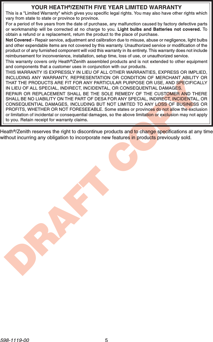 5598-1119-00DRAFT COPYYOUR HEATH®/ZENITH FIVE YEAR LIMITED WARRANTYThis is a &quot;Limited Warranty&quot; which gives you specific legal rights. You may also have other rights whichvary from state to state or province to province.For a period of five years from the date of purchase, any malfunction caused by factory defective partsor workmanship will be corrected at no charge to you. Light bulbs and Batteries not covered. Toobtain a refund or a replacement, return the product to the place of purchase.Not Covered - Repair service, adjustment and calibration due to misuse, abuse or negligence, light bulbsand other expendable items are not covered by this warranty. Unauthorized service or modification of theproduct or of any furnished component will void this warranty in its entirety. This warranty does not includereimbursement for inconvenience, installation, setup time, loss of use, or unauthorized service.This warranty covers only Heath®/Zenith assembled products and is not extended to other equipmentand components that a customer uses in conjunction with our products.THIS WARRANTY IS EXPRESSLY IN LIEU OF ALL OTHER WARRANTIES, EXPRESS OR IMPLIED,INCLUDING ANY WARRANTY, REPRESENTATION OR CONDITION OF MERCHANT ABILITY ORTHAT THE PRODUCTS ARE FIT FOR ANY PARTICULAR PURPOSE OR USE, AND SPECIFICALLYIN LIEU OF ALL SPECIAL, INDIRECT, INCIDENTAL, OR CONSEQUENTIAL DAMAGES.REPAIR OR REPLACEMENT SHALL BE THE SOLE REMEDY OF THE CUSTOMER AND THERESHALL BE NO LIABILITY ON THE PART OF DESA FOR ANY SPECIAL, INDIRECT, INCIDENTAL, ORCONSEQUENTIAL DAMAGES, INCLUDING BUT NOT LIMITED TO ANY LOSS OF BUSINESS ORPROFITS, WHETHER OR NOT FORESEEABLE. Some states or provinces do not allow the exclusionor limitation of incidental or consequential damages, so the above limitation or exclusion may not applyto you. Retain receipt for warranty claims.Heath®/Zenith reserves the right to discontinue products and to change specifications at any timewithout incurring any obligation to incorporate new features in products previously sold.