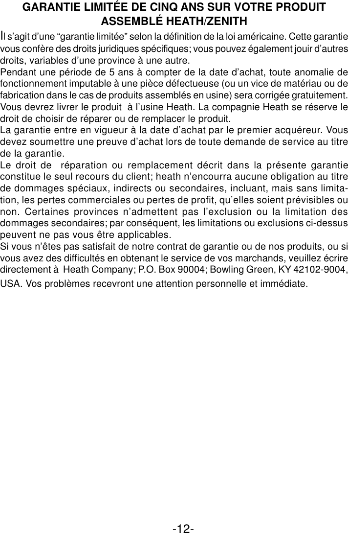 -12-GARANTIE LIMITÉE DE CINQ ANS SUR VOTRE PRODUITASSEMBLÉ HEATH/ZENITHIl s’agit d’une “garantie limitée” selon la définition de la loi américaine. Cette garantievous confère des droits juridiques spécifiques; vous pouvez également jouir d’autresdroits, variables d’une province à une autre.Pendant une période de 5 ans à compter de la date d’achat, toute anomalie defonctionnement imputable à une pièce défectueuse (ou un vice de matériau ou defabrication dans le cas de produits assemblés en usine) sera corrigée gratuitement.Vous devrez livrer le produit  à l’usine Heath. La compagnie Heath se réserve ledroit de choisir de réparer ou de remplacer le produit.La garantie entre en vigueur à la date d’achat par le premier acquéreur. Vousdevez soumettre une preuve d’achat lors de toute demande de service au titrede la garantie.Le droit de  réparation ou remplacement décrit dans la présente garantieconstitue le seul recours du client; heath n’encourra aucune obligation au titrede dommages spéciaux, indirects ou secondaires, incluant, mais sans limita-tion, les pertes commerciales ou pertes de profit, qu’elles soient prévisibles ounon. Certaines provinces n’admettent pas l’exclusion ou la limitation desdommages secondaires; par conséquent, les limitations ou exclusions ci-dessuspeuvent ne pas vous être applicables.Si vous n’êtes pas satisfait de notre contrat de garantie ou de nos produits, ou sivous avez des difficultés en obtenant le service de vos marchands, veuillez écriredirectement à  Heath Company; P.O. Box 90004; Bowling Green, KY 42102-9004,USA. Vos problèmes recevront une attention personnelle et immédiate.