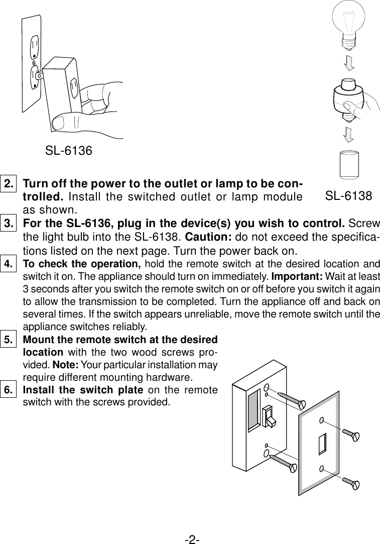 -2-2. Turn off the power to the outlet or lamp to be con-trolled.  Install the switched outlet or lamp moduleas shown.3. For the SL-6136, plug in the device(s) you wish to control. Screwthe light bulb into the SL-6138. Caution: do not exceed the specifica-tions listed on the next page. Turn the power back on.4. To check the operation, hold the remote switch at the desired location andswitch it on. The appliance should turn on immediately. Important: Wait at least3 seconds after you switch the remote switch on or off before you switch it againto allow the transmission to be completed. Turn the appliance off and back onseveral times. If the switch appears unreliable, move the remote switch until theappliance switches reliably.5. Mount the remote switch at the desiredlocation with the two wood screws pro-vided. Note: Your particular installation mayrequire different mounting hardware.6. Install the switch plate on the remoteswitch with the screws provided.SL-6138SL-6136