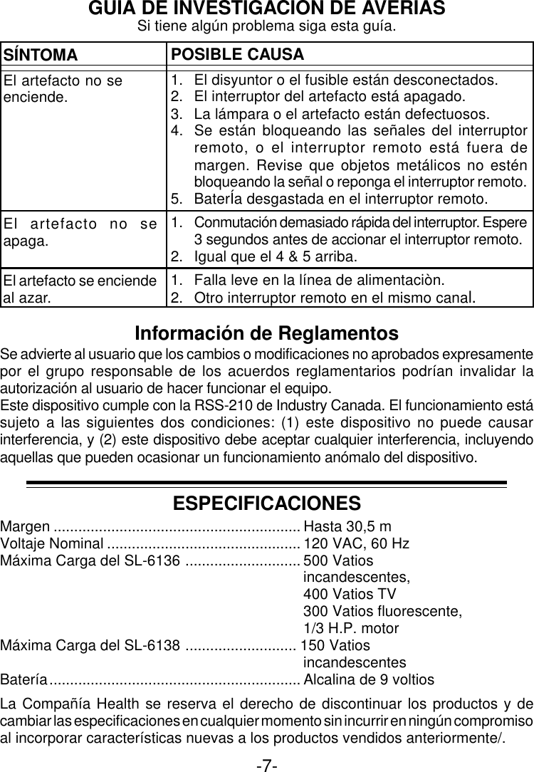 -7-GUIA DE INVESTIGACION DE AVERIASSÍNTOMAEl artefacto no seenciende.POSIBLE CAUSA1. El disyuntor o el fusible están desconectados.2. El interruptor del artefacto está apagado.3. La lámpara o el artefacto están defectuosos.4. Se están bloqueando las señales del interruptorremoto, o el interruptor remoto está fuera demargen. Revise que objetos metálicos no esténbloqueando la señal o reponga el interruptor remoto.5. BaterÍa desgastada en el interruptor remoto.1. Conmutación demasiado rápida del interruptor. Espere3 segundos antes de accionar el interruptor remoto.2. Igual que el 4 &amp; 5 arriba.1. Falla leve en la línea de alimentaciòn.2. Otro interruptor remoto en el mismo canal.El artefacto no seapaga.Si tiene algún problema siga esta guía.ESPECIFICACIONESMargen ............................................................ Hasta 30,5 mVoltaje Nominal ............................................... 120 VAC, 60 HzMáxima Carga del SL-6136 ............................ 500 Vatiosincandescentes,400 Vatios TV300 Vatios fluorescente,1/3 H.P. motorMáxima Carga del SL-6138 ........................... 150 VatiosincandescentesBatería............................................................. Alcalina de 9 voltiosLa Compañía Health se reserva el derecho de discontinuar los productos y decambiar las especificaciones en cualquier momento sin incurrir en ningún compromisoal incorporar características nuevas a los productos vendidos anteriormente/.Información de ReglamentosSe advierte al usuario que los cambios o modificaciones no aprobados expresamentepor el grupo responsable de los acuerdos reglamentarios podrían invalidar laautorización al usuario de hacer funcionar el equipo.Este dispositivo cumple con la RSS-210 de Industry Canada. El funcionamiento estásujeto a las siguientes dos condiciones: (1) este dispositivo no puede causarinterferencia, y (2) este dispositivo debe aceptar cualquier interferencia, incluyendoaquellas que pueden ocasionar un funcionamiento anómalo del dispositivo.El artefacto se enciendeal azar.