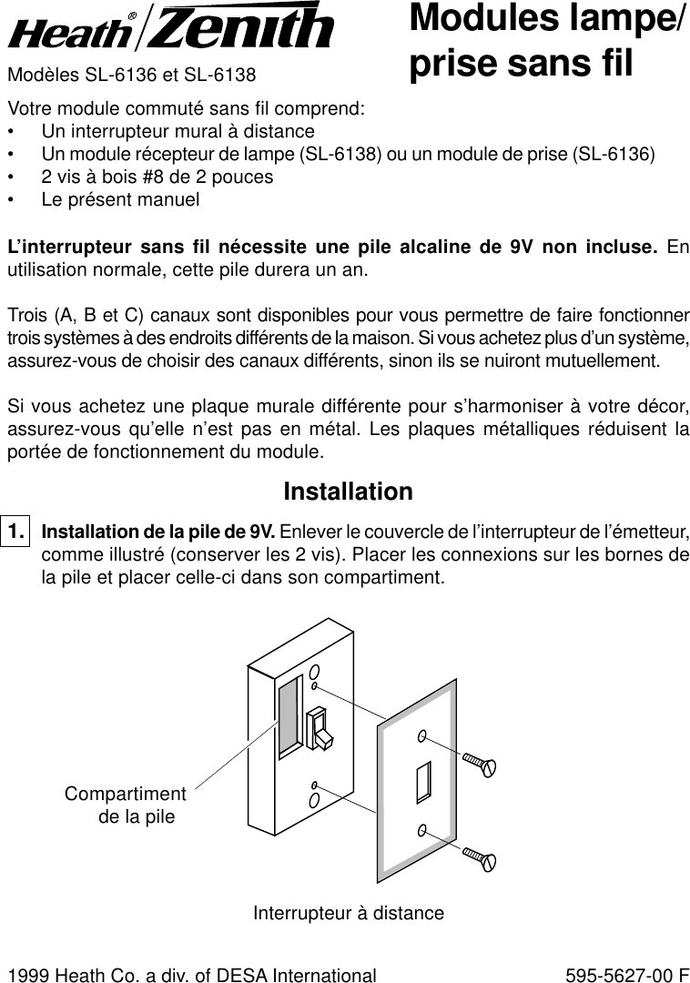 Modules lampe/prise sans filModèles SL-6136 et SL-6138Votre module commuté sans fil comprend:• Un interrupteur mural à distance• Un module récepteur de lampe (SL-6138) ou un module de prise (SL-6136)• 2 vis à bois #8 de 2 pouces• Le présent manuelL’interrupteur sans fil nécessite une pile alcaline de 9V non incluse. Enutilisation normale, cette pile durera un an.Trois (A, B et C) canaux sont disponibles pour vous permettre de faire fonctionnertrois systèmes à des endroits différents de la maison. Si vous achetez plus d’un système,assurez-vous de choisir des canaux différents, sinon ils se nuiront mutuellement.Si vous achetez une plaque murale différente pour s’harmoniser à votre décor,assurez-vous qu’elle n’est pas en métal. Les plaques métalliques réduisent laportée de fonctionnement du module.1999 Heath Co. a div. of DESA International 595-5627-00 FInstallation1. Installation de la pile de 9V. Enlever le couvercle de l’interrupteur de l’émetteur,comme illustré (conserver les 2 vis). Placer les connexions sur les bornes dela pile et placer celle-ci dans son compartiment.Compartimentde la pileInterrupteur à distance