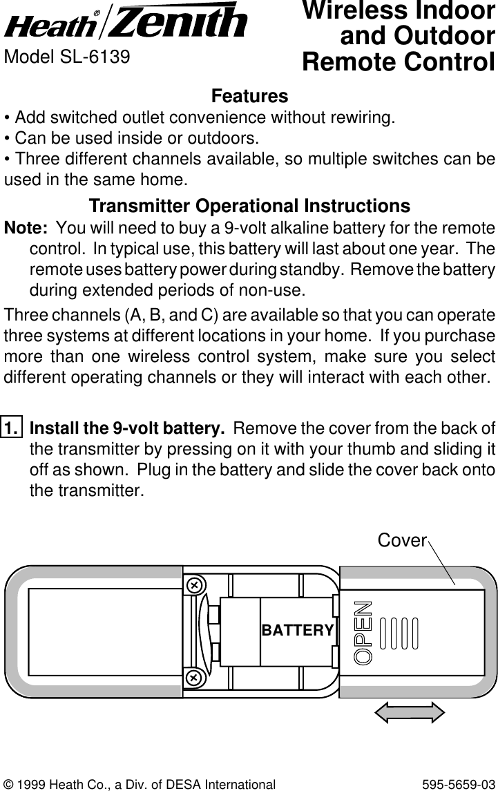 © 1999 Heath Co., a Div. of DESA International 595-5659-03Features• Add switched outlet convenience without rewiring.• Can be used inside or outdoors.• Three different channels available, so multiple switches can beused in the same home.Wireless Indoorand OutdoorRemote ControlModel SL-6139Transmitter Operational InstructionsNote:  You will need to buy a 9-volt alkaline battery for the remotecontrol.  In typical use, this battery will last about one year.  Theremote uses battery power during standby.  Remove the batteryduring extended periods of non-use.Three channels (A, B, and C) are available so that you can operatethree systems at different locations in your home.  If you purchasemore than one wireless control system, make sure you selectdifferent operating channels or they will interact with each other.1. Install the 9-volt battery.  Remove the cover from the back ofthe transmitter by pressing on it with your thumb and sliding itoff as shown.  Plug in the battery and slide the cover back ontothe transmitter.BATTERYCover
