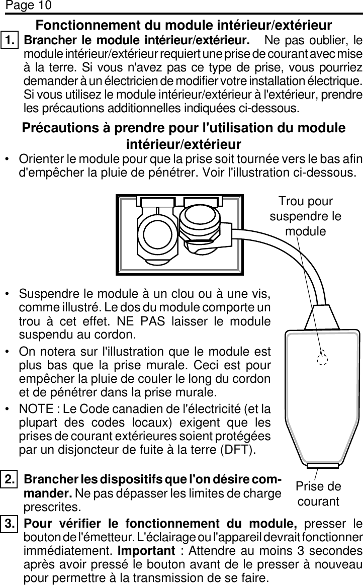 Page 10Fonctionnement du module intérieur/extérieur1. Brancher le module intérieur/extérieur.   Ne pas oublier, lemodule intérieur/extérieur requiert une prise de courant avec miseà la terre. Si vous n&apos;avez pas ce type de prise, vous pourriezdemander à un électricien de modifier votre installation électrique.Si vous utilisez le module intérieur/extérieur à l&apos;extérieur, prendreles précautions additionnelles indiquées ci-dessous.Précautions à prendre pour l&apos;utilisation du moduleintérieur/extérieur• Orienter le module pour que la prise soit tournée vers le bas afind&apos;empêcher la pluie de pénétrer. Voir l&apos;illustration ci-dessous.• Suspendre le module à un clou ou à une vis,comme illustré. Le dos du module comporte untrou à cet effet. NE PAS laisser le modulesuspendu au cordon.• On notera sur l&apos;illustration que le module estplus bas que la prise murale. Ceci est pourempêcher la pluie de couler le long du cordonet de pénétrer dans la prise murale.• NOTE : Le Code canadien de l&apos;électricité (et laplupart des codes locaux) exigent que lesprises de courant extérieures soient protégéespar un disjoncteur de fuite à la terre (DFT).Trou poursuspendre lemodule2. Brancher les dispositifs que l&apos;on désire com-mander. Ne pas dépasser les limites de chargeprescrites.3. Pour vérifier le fonctionnement du module, presser lebouton de l&apos;émetteur. L&apos;éclairage ou l&apos;appareil devrait fonctionnerimmédiatement.  Important  : Attendre au moins 3 secondesaprès avoir pressé le bouton avant de le presser à nouveaupour permettre à la transmission de se faire.Prise decourant