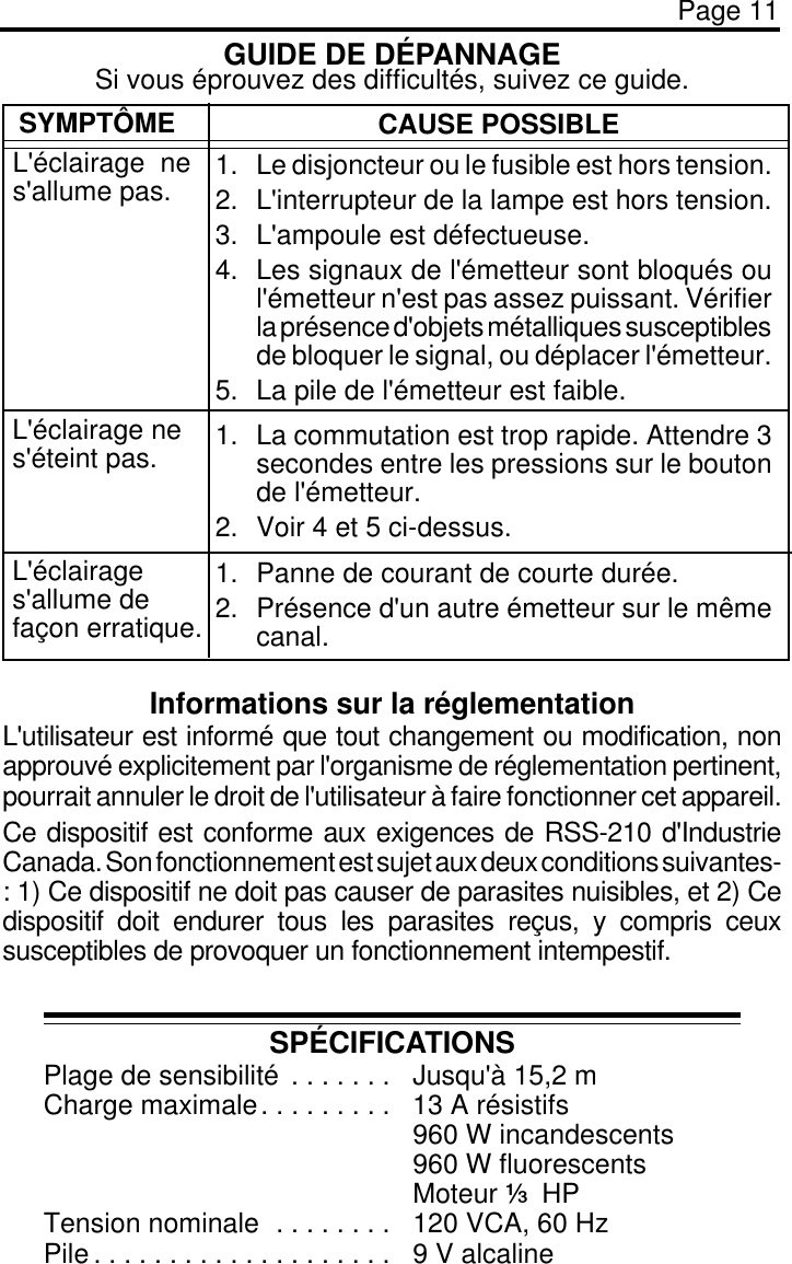 Page 11GUIDE DE DÉPANNAGESPÉCIFICATIONSPlage de sensibilité . . . . . . .  Jusqu&apos;à 15,2 mCharge maximale. . . . . . . . .  13 A résistifs960 W incandescents960 W fluorescentsMoteur 3 HPTension nominale . . . . . . . .  120 VCA, 60 HzPile . . . . . . . . . . . . . . . . . . . .  9 V alcalineInformations sur la réglementationL&apos;utilisateur est informé que tout changement ou modification, nonapprouvé explicitement par l&apos;organisme de réglementation pertinent,pourrait annuler le droit de l&apos;utilisateur à faire fonctionner cet appareil.Ce dispositif est conforme aux exigences de RSS-210 d&apos;IndustrieCanada. Son fonctionnement est sujet aux deux conditions suivantes-: 1) Ce dispositif ne doit pas causer de parasites nuisibles, et 2) Cedispositif doit endurer tous les parasites reçus, y compris ceuxsusceptibles de provoquer un fonctionnement intempestif.SYMPTÔMEL&apos;éclairage nes&apos;allume pas.CAUSE POSSIBLE1. Le disjoncteur ou le fusible est hors tension.2. L&apos;interrupteur de la lampe est hors tension.3. L&apos;ampoule est défectueuse.4. Les signaux de l&apos;émetteur sont bloqués oul&apos;émetteur n&apos;est pas assez puissant. Vérifierla présence d&apos;objets métalliques susceptiblesde bloquer le signal, ou déplacer l&apos;émetteur.5. La pile de l&apos;émetteur est faible.1. La commutation est trop rapide. Attendre 3secondes entre les pressions sur le boutonde l&apos;émetteur.2. Voir 4 et 5 ci-dessus.1. Panne de courant de courte durée.2. Présence d&apos;un autre émetteur sur le mêmecanal.L&apos;éclairage nes&apos;éteint pas.L&apos;éclairages&apos;allume defaçon erratique.Si vous éprouvez des difficultés, suivez ce guide.