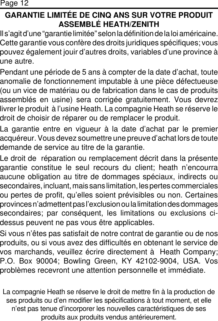 Page 12GARANTIE LIMITÉE DE CINQ ANS SUR VOTRE PRODUITASSEMBLÉ HEATH/ZENITHIl s’agit d’une “garantie limitée” selon la définition de la loi américaine.Cette garantie vous confère des droits juridiques spécifiques; vouspouvez également jouir d’autres droits, variables d’une province àune autre.Pendant une période de 5 ans à compter de la date d’achat, touteanomalie de fonctionnement imputable à une pièce défectueuse(ou un vice de matériau ou de fabrication dans le cas de produitsassemblés en usine) sera corrigée gratuitement. Vous devrezlivrer le produit  à l’usine Heath. La compagnie Heath se réserve ledroit de choisir de réparer ou de remplacer le produit.La garantie entre en vigueur à la date d’achat par le premieracquéreur. Vous devez soumettre une preuve d’achat lors de toutedemande de service au titre de la garantie.Le droit de  réparation ou remplacement décrit dans la présentegarantie constitue le seul recours du client; heath n’encourraaucune obligation au titre de dommages spéciaux, indirects ousecondaires, incluant, mais sans limitation, les pertes commercialesou pertes de profit, qu’elles soient prévisibles ou non. Certainesprovinces n’admettent pas l’exclusion ou la limitation des dommagessecondaires; par conséquent, les limitations ou exclusions ci-dessus peuvent ne pas vous être applicables.Si vous n’êtes pas satisfait de notre contrat de garantie ou de nosproduits, ou si vous avez des difficultés en obtenant le service devos marchands, veuillez écrire directement à  Heath Company;P.O. Box 90004; Bowling Green, KY 42102-9004, USA. Vosproblèmes recevront une attention personnelle et immédiate.La compagnie Heath se réserve le droit de mettre fin à la production deses produits ou d’en modifier les spécifications à tout moment, et ellen’est pas tenue d’incorporer les nouvelles caractéristiques de sesproduits aux produits vendus antérieurement.