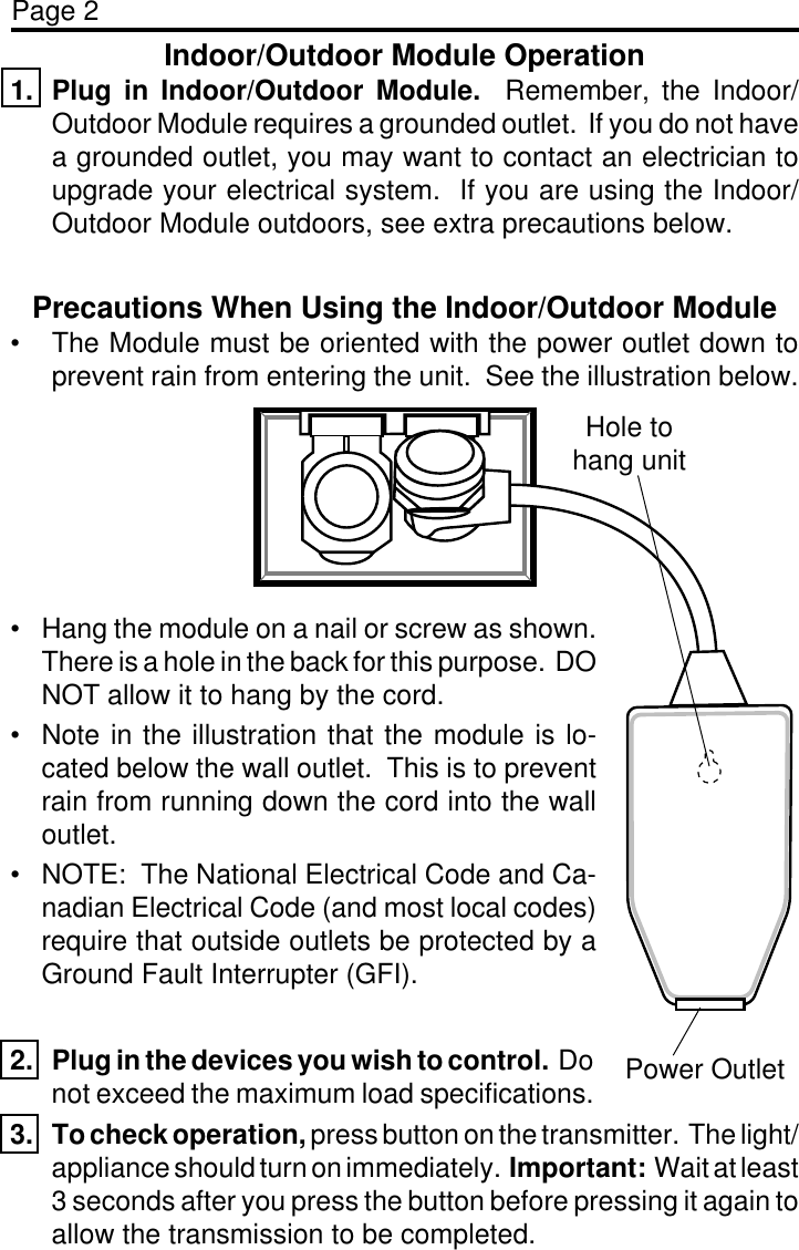 Page 2Indoor/Outdoor Module Operation1. Plug in Indoor/Outdoor Module.  Remember, the Indoor/Outdoor Module requires a grounded outlet.  If you do not havea grounded outlet, you may want to contact an electrician toupgrade your electrical system.  If you are using the Indoor/Outdoor Module outdoors, see extra precautions below.Precautions When Using the Indoor/Outdoor Module• The Module must be oriented with the power outlet down toprevent rain from entering the unit.  See the illustration below.• Hang the module on a nail or screw as shown.There is a hole in the back for this purpose.  DONOT allow it to hang by the cord.• Note in the illustration that the module is lo-cated below the wall outlet.  This is to preventrain from running down the cord into the walloutlet.• NOTE:  The National Electrical Code and Ca-nadian Electrical Code (and most local codes)require that outside outlets be protected by aGround Fault Interrupter (GFI).Hole tohang unitPower Outlet2. Plug in the devices you wish to control.  Donot exceed the maximum load specifications.3. To check operation, press button on the transmitter.  The light/appliance should turn on immediately.  Important:  Wait at least3 seconds after you press the button before pressing it again toallow the transmission to be completed.