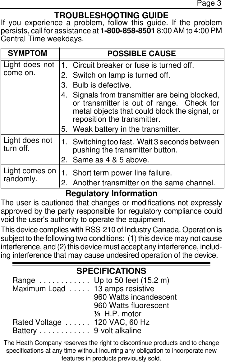 Page 3TROUBLESHOOTING GUIDESPECIFICATIONSRange . . . . . . . . . . . .  Up to 50 feet (15.2 m)Maximum Load . . . . .  13 amps resistive960 Watts incandescent960 Watts fluorescent3 H.P. motorRated Voltage . . . . . .  120 VAC, 60 HzBattery . . . . . . . . . . . .  9-volt alkalineRegulatory InformationThe user is cautioned that changes or modifications not expresslyapproved by the party responsible for regulatory compliance couldvoid the user&apos;s authority to operate the equipment.This device complies with RSS-210 of Industry Canada. Operation issubject to the following two conditions:  (1) this device may not causeinterference, and (2) this device must accept any interference, includ-ing interference that may cause undesired operation of the device.SYMPTOMLight does notcome on.POSSIBLE CAUSE1. Circuit breaker or fuse is turned off.2. Switch on lamp is turned off.3. Bulb is defective.4. Signals from transmitter are being blocked,or transmitter is out of range.  Check formetal objects that could block the signal, orreposition the transmitter.5. Weak battery in the transmitter.1. Switching too fast.  Wait 3 seconds betweenpushing the transmitter button.2. Same as 4 &amp; 5 above.1. Short term power line failure.2. Another transmitter on the same channel.Light does notturn off.Light comes onrandomly.If you experience a problem, follow this guide. If the problempersists, call for assistance at 1-800-858-8501 8:00 AM to 4:00 PMCentral Time weekdays.The Heath Company reserves the right to discontinue products and to changespecifications at any time without incurring any obligation to incorporate newfeatures in products previously sold.