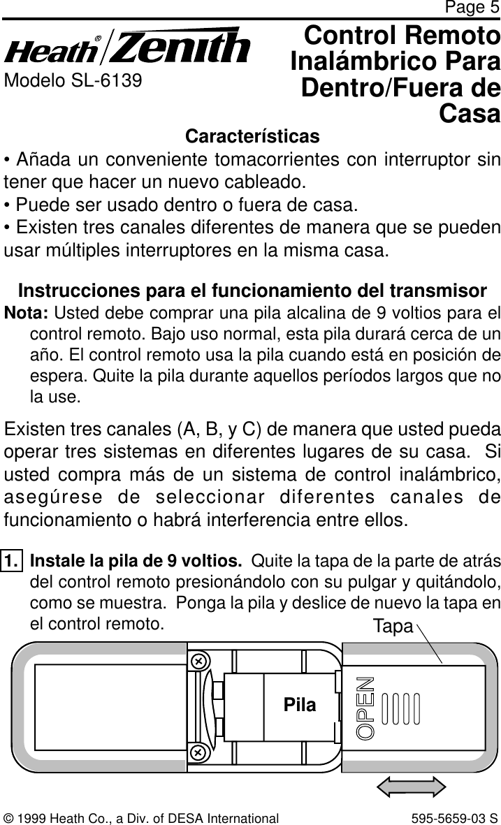 Page 5Instrucciones para el funcionamiento del transmisorNota: Usted debe comprar una pila alcalina de 9 voltios para elcontrol remoto. Bajo uso normal, esta pila durará cerca de unaño. El control remoto usa la pila cuando está en posición deespera. Quite la pila durante aquellos períodos largos que nola use.Existen tres canales (A, B, y C) de manera que usted puedaoperar tres sistemas en diferentes lugares de su casa.  Siusted compra más de un sistema de control inalámbrico,asegúrese de seleccionar diferentes canales defuncionamiento o habrá interferencia entre ellos.1. Instale la pila de 9 voltios.  Quite la tapa de la parte de atrásdel control remoto presionándolo con su pulgar y quitándolo,como se muestra.  Ponga la pila y deslice de nuevo la tapa enel control remoto.BATTERY© 1999 Heath Co., a Div. of DESA International 595-5659-03 SControl RemotoInalámbrico ParaDentro/Fuera deCasaModelo SL-6139Características• Añada un conveniente tomacorrientes con interruptor sintener que hacer un nuevo cableado.• Puede ser usado dentro o fuera de casa.• Existen tres canales diferentes de manera que se puedenusar múltiples interruptores en la misma casa.TapaPila