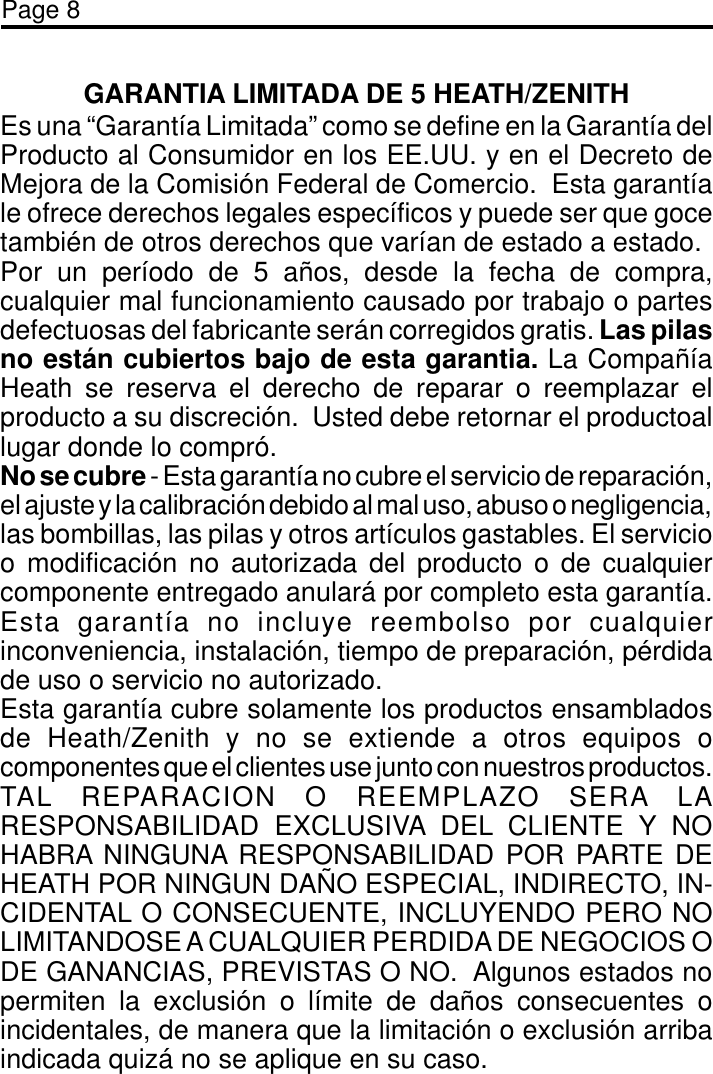 Page 8GARANTIA LIMITADA DE 5 HEATH/ZENITHEs una “Garantía Limitada” como se define en la Garantía delProducto al Consumidor en los EE.UU. y en el Decreto deMejora de la Comisión Federal de Comercio.  Esta garantíale ofrece derechos legales específicos y puede ser que gocetambién de otros derechos que varían de estado a estado.Por un período de 5 años, desde la fecha de compra,cualquier mal funcionamiento causado por trabajo o partesdefectuosas del fabricante serán corregidos gratis. Las pilasno están cubiertos bajo de esta garantia. La CompañíaHeath se reserva el derecho de reparar o reemplazar elproducto a su discreción.  Usted debe retornar el productoallugar donde lo compró.No se cubre - Esta garantía no cubre el servicio de reparación,el ajuste y la calibración debido al mal uso, abuso o negligencia,las bombillas, las pilas y otros artículos gastables. El servicioo modificación no autorizada del producto o de cualquiercomponente entregado anulará por completo esta garantía.Esta garantía no incluye reembolso por cualquierinconveniencia, instalación, tiempo de preparación, pérdidade uso o servicio no autorizado.Esta garantía cubre solamente los productos ensambladosde Heath/Zenith y no se extiende a otros equipos ocomponentes que el clientes use junto con nuestros productos.TAL REPARACION O REEMPLAZO SERA LARESPONSABILIDAD EXCLUSIVA DEL CLIENTE Y NOHABRA NINGUNA RESPONSABILIDAD POR PARTE DEHEATH POR NINGUN DAÑO ESPECIAL, INDIRECTO, IN-CIDENTAL O CONSECUENTE, INCLUYENDO PERO NOLIMITANDOSE A CUALQUIER PERDIDA DE NEGOCIOS ODE GANANCIAS, PREVISTAS O NO.  Algunos estados nopermiten la exclusión o límite de daños consecuentes oincidentales, de manera que la limitación o exclusión arribaindicada quizá no se aplique en su caso.