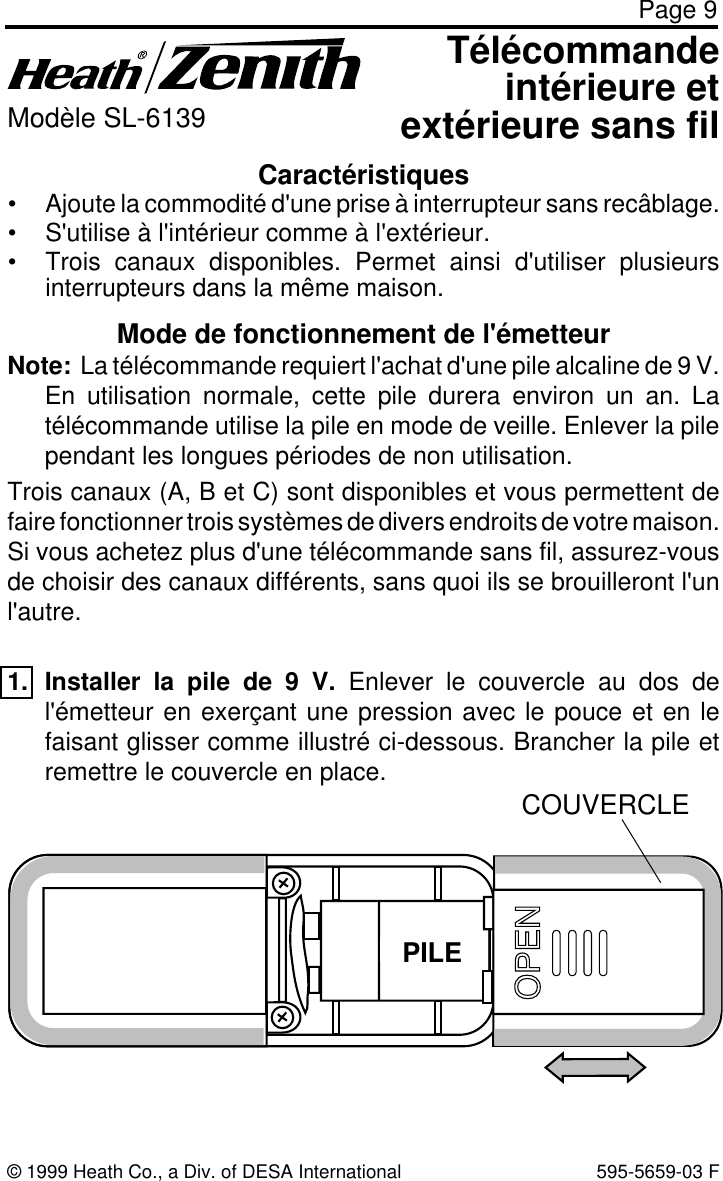 Page 9© 1999 Heath Co., a Div. of DESA International 595-5659-03 FCaractéristiques• Ajoute la commodité d&apos;une prise à interrupteur sans recâblage.• S&apos;utilise à l&apos;intérieur comme à l&apos;extérieur.• Trois canaux disponibles. Permet ainsi d&apos;utiliser plusieursinterrupteurs dans la même maison.Télécommandeintérieure etextérieure sans filModèle SL-6139Mode de fonctionnement de l&apos;émetteurNote:  La télécommande requiert l&apos;achat d&apos;une pile alcaline de 9 V.En utilisation normale, cette pile durera environ un an. Latélécommande utilise la pile en mode de veille. Enlever la pilependant les longues périodes de non utilisation.Trois canaux (A, B et C) sont disponibles et vous permettent defaire fonctionner trois systèmes de divers endroits de votre maison.Si vous achetez plus d&apos;une télécommande sans fil, assurez-vousde choisir des canaux différents, sans quoi ils se brouilleront l&apos;unl&apos;autre.1. Installer la pile de 9 V. Enlever le couvercle au dos del&apos;émetteur en exerçant une pression avec le pouce et en lefaisant glisser comme illustré ci-dessous. Brancher la pile etremettre le couvercle en place.BATTERYCOUVERCLEPILE