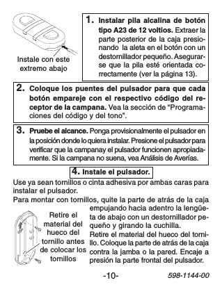 -10-598-1144-00Instale con esteextremo abajoRetire elmaterial delhueco deltornillo antesde colocar lostornillos2. Coloque los puentes del pulsador para que cadabotón empareje con el respectivo código del re-ceptor de la campana. Vea la sección de “Programa-ciones del código y del tono”.1. Instalar pila alcalina de botóntipo A23 de 12 voltios. Extraer laparte posterior de la caja presio-nando  la aleta en el botón con undestornillador pequeño. Asegurar-se que la pila esté orientada co-rrectamente (ver la página 13).4. Instale el pulsador.Use ya sean tornillos o cinta adhesiva por ambas caras parainstalar el pulsador.Para montar con tornillos, quite la parte de atrás de la cajaempujando hacia adentro la lengüe-ta de abajo con un destornillador pe-queño y girando la cuchilla.Retire el material del hueco del torni-llo. Coloque la parte de atrás de la cajacontra la jamba o la pared. Encaje apresión la parte frontal del pulsador.3. Pruebe el alcance. Ponga provisionalmente el pulsador enla posición donde lo quiera instalar. Presione el pulsador paraverificar que la campanay el pulsador funcionen apropiada-mente. Si la campana no suena, vea Análisis de Averías.