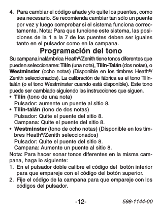 -12-598-1144-004. Para cambiar el código añade y/o quite los puentes, comosea necesario. Se recomienda cambiar tan sólo un puentepor vez y luego comprobar si el sistema funciona correc-tamente. Nota: Para que funcione este sistema, las posi-ciones de la 1 a la 7 de los puentes deben ser igualestanto en el pulsador como en la campana.Programación del tonoSu campana inalámbrica Heath®/Zenith tiene tonos diferentes quepueden seleccionarse: Tilín (una nota), Tilín-Talán (dos notas), oWestminster (ocho notas) (Disponible en los timbres Heath®/Zenith seleccionados). La calibración de fábrica es el tono Tilín-talán (o el tono Westminster cuando está disponible). Este tonopuede ser cambiado siguiendo las instrucciones que siguen.•Tilín (tono de una nota)Pulsador: aumente un puente al sitio 8.•Tilín-talán (tono de dos notas)Pulsador: Quite el puente del sitio 8.Campana: Quite el puente del sitio 8.•Westminster (tono de ocho notas) (Disponible en los tim-bres Heath®/Zenith seleccionados)Pulsador: Quite el puente del sitio 8.Campana: Aumente un puente al sitio 8.Nota: Para hacer sonar tonos diferentes en la misma cam-pana, haga lo siguiente:1. En el pulsador doble calibre el código del  botón inferiorpara que empareje con el código del botón superior.2. Fije el código de la campana para que empareje con loscódigos del pulsador.