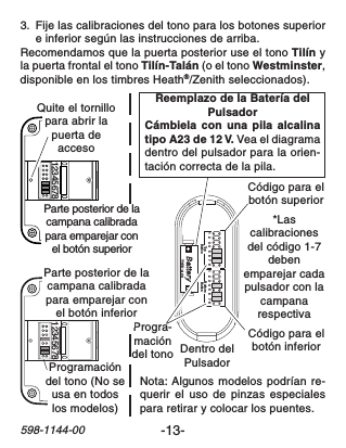 -13-598-1144-0012345678 123456781   2   3  4   5   6   7  8 1   2   3  4   5   6   7  8TopButton BottomButtonTYPE: A23Dentro delPulsadorReemplazo de la Batería delPulsadorCámbiela con una pila alcalinatipo A23 de 12 V. Vea el diagramadentro del pulsador para la orien-tación correcta de la pila.*Lascalibracionesdel código 1-7debenemparejar cadapulsador con lacampanarespectivaProgra-macióndel tonoCódigo para elbotón superiorCódigo para elbotón inferiorNota: Algunos modelos podrían re-querir el uso de pinzas especialespara retirar y colocar los puentes.Programacióndel tono (No seusa en todoslos modelos)Quite el tornillopara abrir lapuerta deaccesoParte posterior de lacampana calibradapara emparejar conel botón superiorParte posterior de lacampana calibradapara emparejar conel botón inferior3. Fije las calibraciones del tono para los botones superiore inferior según las instrucciones de arriba.Recomendamos que la puerta posterior use el tono Tilín yla puerta frontal el tono Tilín-Talán (o el tono Westminster,disponible en los timbres Heath®/Zenith seleccionados).