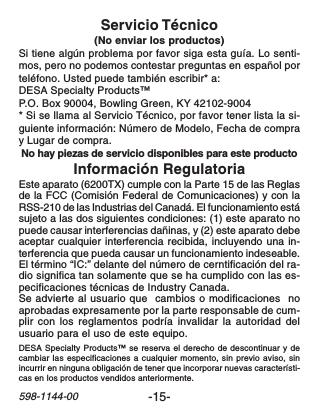 -15-598-1144-00Información RegulatoriaEste aparato (6200TX) cumple con la Parte 15 de las Reglasde la FCC (Comisión Federal de Comunicaciones) y con laRSS-210 de las Industrias del Canadá. El funcionamiento estásujeto a las dos siguientes condiciones: (1) este aparato nopuede causar interferencias dañinas, y (2) este aparato debeaceptar cualquier interferencia recibida, incluyendo una in-terferencia que pueda causar un funcionamiento indeseable.El término “IC:” delante del número de cerntificación del ra-dio significa tan solamente que se ha cumplido con las es-pecificaciones técnicas de Industry Canada.Se advierte al usuario que  cambios o modificaciones  noaprobadas expresamente por la parte responsable de cum-plir con los reglamentos podría invalidar la autoridad delusuario para el uso de este equipo.Servicio Técnico(No enviar los productos)Si tiene algún problema por favor siga esta guía. Lo senti-mos, pero no podemos contestar preguntas en español porteléfono. Usted puede también escribir* a:DESA Specialty Products™P.O. Box 90004, Bowling Green, KY 42102-9004* Si se llama al Servicio Técnico, por favor tener lista la si-guiente información: Número de Modelo, Fecha de compray Lugar de compra.No hay piezas de servicio disponibles para este productoDESA Specialty Products™ se reserva el derecho de descontinuar y decambiar las especificaciones a cualquier momento, sin previo aviso, sinincurrir en ninguna obligación de tener que incorporar nuevas característi-cas en los productos vendidos anteriormente.