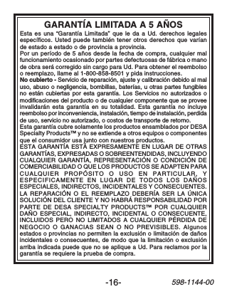 -16-598-1144-00GARANTÍA LIMITADA A 5 AÑOSEsta es una “Garantía Limitada” que le da a Ud. derechos legalesespecíficos. Usted puede también tener otros derechos que varíande estado a estado o de provincia a provincia.Por un período de 5 años desde la fecha de compra, cualquier malfuncionamiento ocasionado por partes defectuosas de fábrica o manode obra será corregido sin cargo para Ud. Para obtener el reembolsoo reemplazo, llame al 1-800-858-8501 y pida instrucciones.No cubierto - Servicio de reparación, ajuste y calibración debido al maluso, abuso o negligencia, bombillas, baterías, u otras partes fungiblesno están cubiertas por esta garantía. Los Servicios no autorizados omodificaciones del producto o de cualquier componente que se proveeinvalidarán esta garantía en su totalidad. Esta garantía no incluyereembolso por inconveniencia, instalación, tiempo de instalación, perdidade uso, servicio no autorizado, o costos de transporte de retorno.Esta garantía cubre solamente los productos ensamblados por DESASpecialty Products™ y no se extiende a otros equipos o componentesque el consumidor usa junto con nuestros productos.ESTA GARANTÍA ESTÁ EXPRESAMENTE EN LUGAR DE OTRASGARANTÍAS, EXPRESADAS O SOBREENTENDIDAS, INCLUYENDOCUALQUIER GARANTÍA, REPRESENTACIÓN O CONDICIÓN DECOMERCIABILIDAD O QUE LOS PRODUCTOS SE ADAPTEN PARACUALQUIER PROPÓSITO O USO EN PARTICULAR, YESPECIFICAMENTE EN LUGAR DE TODOS LOS DAÑOSESPECIALES, INDIRECTOS, INCIDENTALES Y CONSECUENTES.LA REPARACIÓN O EL REEMPLAZO DEBERÍA SER LA ÚNICASOLUCIÓN DEL CLIENTE Y NO HABRÁ RESPONSABILIDAD PORPARTE DE DESA SPECIALTY PRODUCTS™ POR CUALQUIERDAÑO ESPECIAL, INDIRECTO, INCIDENTAL O CONSECUENTE,INCLUIDOS PERO NO LIMITADOS A CUALQUIER PÉRDIDA DENEGOCIO O GANACIAS SEAN O NO PREVISIBLES. Algunosestados o provincias no permiten la exclusión o limitación de dañosincidentales o consecuentes, de modo que la limitación o exclusiónarriba indicada puede que no se aplique a Ud. Para reclamos por lagarantía se requiere la prueba de compra.