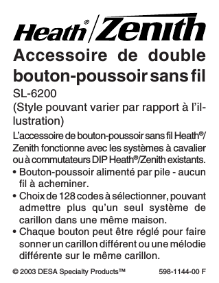 -17-598-1144-00L’accessoire de bouton-poussoir sans fil Heath®/Zenith fonctionne avec les systèmes à cavalierou à commutateurs DIP Heath®/Zenith existants.•Bouton-poussoir alimenté par pile - aucunfil à acheminer.•Choix de 128 codes à sélectionner, pouvantadmettre plus qu’un seul système decarillon dans une même maison.•Chaque bouton peut être réglé pour fairesonner un carillon différent ou une mélodiedifférente sur le même carillon.Accessoire de doublebouton-poussoir sans filSL-6200(Style pouvant varier par rapport à l’il-lustration)© 2003 DESA Specialty Products™ 598-1144-00 F