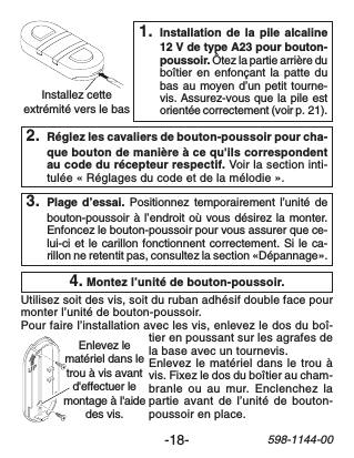 -18-598-1144-00Installez cetteextrémité vers le basEnlevez lematériel dans letrou à vis avantd&apos;effectuer lemontage à l&apos;aidedes vis.2. Réglez les cavaliers de bouton-poussoir pour cha-que bouton de manière à ce qu&apos;ils correspondentau code du récepteur respectif. Voir la section inti-tulée « Réglages du code et de la mélodie ».1. Installation de la pile alcaline12 V de type A23 pour bouton-poussoir. Ôtez la partie arrière duboîtier en enfonçant la patte dubas au moyen d’un petit tourne-vis. Assurez-vous que la pile estorientée correctement (voir p. 21).4. Montez l’unité de bouton-poussoir.Utilisez soit des vis, soit du ruban adhésif double face pourmonter l’unité de bouton-poussoir.Pour faire l’installation avec les vis, enlevez le dos du boî-tier en poussant sur les agrafes dela base avec un tournevis.Enlevez le matériel dans le trou àvis. Fixez le dos du boîtier au cham-branle ou au mur. Enclenchez lapartie avant de l’unité de bouton-poussoir en place.3. Plage d’essai. Positionnez temporairement l’unité debouton-poussoir à l’endroit où vous désirez la monter.Enfoncez le bouton-poussoir pour vous assurer que ce-lui-ci et le carillon fonctionnent correctement. Si le ca-rillon ne retentit pas, consultez la section «Dépannage».