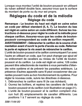 -19-598-1144-00Lorsque vous montez l’unité de bouton-poussoir en utilisantdu ruban adhésif double face, assurez-vous que la surfacedu montant de porte ou du mur est propre.Réglages du code et de la mélodieRéglage du codeRemarque : Le bouton du haut est réglé en usine selonun code par défaut standard (5, 6, 7). Le bouton du basest réglé en usine selon un code différent. Suivez les ins-tructions ci-dessous pour régler le code et la mélodie pourchaque carillon. Assurez-vous que les codes de bouton-poussoir correspondent au code de carillon respectif.AVERTISSEMENT : Débrancher le carillon de la source d’ali-mentation avant d’ouvrir la porte d’accès au code. Refermerla porte et replacer la vis avant de rebrancher le carillon.L’unité de bouton-poussoir et le carillon communiquent l’un avecl’autre en utilisant un code, que l’on peut changer par ajout et/ou enlèvement de cavaliers au niveau de l’unité de bouton-poussoir et du carillon. Le code est réglé en usine; 128 codespeuvent être sélectionnés de manière à vous permettre d’éten-dre votre système et de prévenir les parasites extérieurs. Laprésence d&apos;autres appareils sans fil peut occasionner des pa-rasites pouvant nuire au bon fonctionnement du système. Pourrégler le nouveau code, suivre les directives ci-dessous.1. Débranchez le carillon sans fil (le cas échéant).2. Ouvrez les boîtiers, et repérez les cavaliers de l’unité dubouton-poussoir et du carillon (voir illustration en page 21).3. L’unité de bouton-poussoir et le carillon comptent cha-cun huit (8) emplacements de cavalier différents. Lespositions 1 à 7 servent au réglage du code.