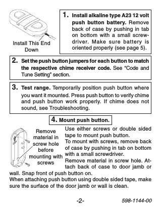 -2-598-1144-001. Install alkaline type A23 12 voltpush button battery. Removeback of case by pushing in tabon bottom with a small screw-driver. Make sure battery isoriented properly (see page 5).Install This EndDown2. Set the push button jumpers for each button to matchthe  respective  chime receiver code. See “Code andTune Setting” section.3. Test range. Temporarily position push button whereyou want it mounted. Press push button to verify chimeand push button work properly. If chime does notsound, see Troubleshooting.4. Mount push button.Use either screws or double sidedtape to mount push button.To mount with screws, remove backof case by pushing in tab on bottomwith a small screwdriver.Remove material in screw hole. At-tach back of case to door jamb orwall. Snap front of push button on.When attaching push button using double sided tape, makesure the surface of the door jamb or wall is clean.Removematerial inscrew holebeforemounting withscrews