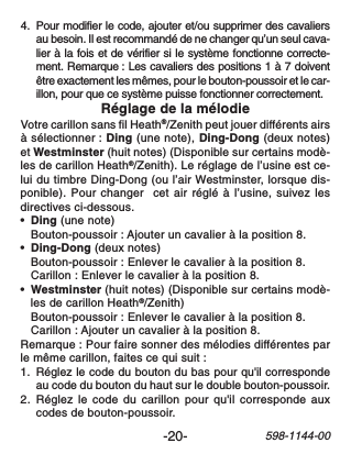 -20-598-1144-004. Pour modifier le code, ajouter et/ou supprimer des cavaliersau besoin. Il est recommandé de ne changer qu’un seul cava-lier à la fois et de vérifier si le système fonctionne correcte-ment. Remarque : Les cavaliers des positions 1 à 7 doiventêtre exactement les mêmes, pour le bouton-poussoir et le car-illon, pour que ce système puisse fonctionner correctement.Réglage de la mélodieVotre carillon sans fil Heath®/Zenith peut jouer différents airsà sélectionner : Ding (une note), Ding-Dong (deux notes)et Westminster (huit notes) (Disponible sur certains modè-les de carillon Heath®/Zenith). Le réglage de l’usine est ce-lui du timbre Ding-Dong (ou l’air Westminster, lorsque dis-ponible). Pour changer  cet air réglé à l’usine, suivez lesdirectives ci-dessous.•Ding (une note)Bouton-poussoir : Ajouter un cavalier à la position 8.•Ding-Dong (deux notes)Bouton-poussoir : Enlever le cavalier à la position 8.Carillon : Enlever le cavalier à la position 8.•Westminster (huit notes) (Disponible sur certains modè-les de carillon Heath®/Zenith)Bouton-poussoir : Enlever le cavalier à la position 8.Carillon : Ajouter un cavalier à la position 8.Remarque : Pour faire sonner des mélodies différentes parle même carillon, faites ce qui suit :1. Réglez le code du bouton du bas pour qu&apos;il correspondeau code du bouton du haut sur le double bouton-poussoir.2. Réglez le code du carillon pour qu&apos;il corresponde auxcodes de bouton-poussoir.